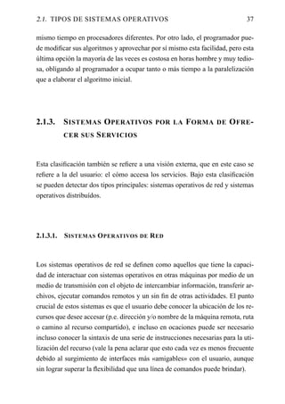 2.1. TIPOS DE SISTEMAS OPERATIVOS                                             37

mismo tiempo en procesadores diferentes. Por otro lado, el programador pue-
de modiﬁcar sus algoritmos y aprovechar por sí mismo esta facilidad, pero esta
última opción la mayoría de las veces es costosa en horas hombre y muy tedio-
sa, obligando al programador a ocupar tanto o más tiempo a la paralelización
que a elaborar el algoritmo inicial.




2.1.3.     S ISTEMAS O PERATIVOS POR LA F ORMA DE O FRE -
           CER SUS    S ERVICIOS


Esta clasiﬁcación también se reﬁere a una visión externa, que en este caso se
reﬁere a la del usuario: el cómo accesa los servicios. Bajo esta clasiﬁcación
se pueden detectar dos tipos principales: sistemas operativos de red y sistemas
operativos distribuídos.




2.1.3.1.   S ISTEMAS O PERATIVOS DE R ED



Los sistemas operativos de red se deﬁnen como aquellos que tiene la capaci-
dad de interactuar con sistemas operativos en otras máquinas por medio de un
medio de transmisión con el objeto de intercambiar información, transferir ar-
chivos, ejecutar comandos remotos y un sin ﬁn de otras actividades. El punto
crucial de estos sistemas es que el usuario debe conocer la ubicación de los re-
cursos que desee accesar (p.e. dirección y/o nombre de la máquina remota, ruta
o camino al recurso compartido), e incluso en ocaciones puede ser necesario
incluso conocer la sintaxis de una serie de instrucciones necesarias para la uti-
lización del recurso (vale la pena aclarar que esto cada vez es menos frecuente
debido al surgimiento de interfaces más «amigables» con el usuario, aunque
sin lograr superar la ﬂexibilidad que una línea de comandos puede brindar).
 