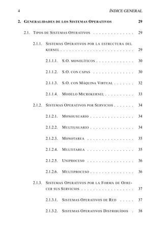 4                                                          ÍNDICE GENERAL

2. G ENERALIDADES DE LOS S ISTEMAS O PERATIVOS                                 29

    2.1. T IPOS DE S ISTEMAS O PERATIVOS . . . . . . . . . . . . . .           29

         2.1.1. S ISTEMAS O PERATIVOS POR LA ESTRUCTURA DEL
                KERNEL . . . . . . . . . . . . . . . . . . . . . . . . .       29

                 2.1.1.1.   S.O.   MONOLÍTICOS     . . . . . . . . . . . . .   30

                 2.1.1.2.   S.O.   CON CAPAS     . . . . . . . . . . . . . .   30

                 2.1.1.3.   S.O.   CON   M ÁQUINA V IRTUAL . . . . . . .       32

                 2.1.1.4.   M ODELO M ICROKERNEL . . . . . . . . . .           33

         2.1.2. S ISTEMAS O PERATIVOS POR S ERVICIOS . . . . . . .             34

                 2.1.2.1.   M ONOUSUARIO . . . . . . . . . . . . . . .         34

                 2.1.2.2.   M ULTIUSUARIO . . . . . . . . . . . . . . .        34

                 2.1.2.3.   M ONOTAREA . . . . . . . . . . . . . . . .         35

                 2.1.2.4.   M ULTITAREA . . . . . . . . . . . . . . . .        35

                 2.1.2.5.   U NIPROCESO . . . . . . . . . . . . . . . .        36

                 2.1.2.6.   M ULTIPROCESO . . . . . . . . . . . . . . .        36

         2.1.3. S ISTEMAS O PERATIVOS POR LA F ORMA DE O FRE -
                CER SUS S ERVICIOS . . . . . . . . . . . . . . . . . .         37

                 2.1.3.1.   S ISTEMAS O PERATIVOS DE R ED          . . . . .   37

                 2.1.3.2.   S ISTEMAS O PERATIVOS D ISTRIBUÍDOS            .   38
 