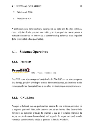 4.1. SISTEMAS OPERATIVOS                                                      55

 7. Windows® 2000

 8. Windows® XP



A continuación se dará una breve descripción de cada uno de estos sistemas,
con el objetivo de dar primero una visión general, después de esto se pasará a
explicar cada uno de los tópicos de la comparación y dentro de estas se pasará
de la generalidad a la especiﬁcidad.




4.1.     Sistemas Operativos


4.1.1.    FreeBSD



                      http://www.freebsd.org

FreeBSD es un sistema operativo derivado del 386 BSD, es un sistema opera-
tivo libre (y gratuito) creado por cientos de desarrolladores, es altamente usado
como servidor de Internet debido a sus altas prestaciones en comunicaciones,




4.1.2.    GNU/Linux


Aunque se hablará más en profundidad acerca de este sistema operativo en
la segunda parte del libro, cabe destacar que es un sistema libre desarrollado
por miles de personas a través de Internet, y que es el sistema operativo de
mayor crecicmiento en la actualidad, y el segundo de mayor uso en el mundo
(tomando como uno sólo a toda la gama de la familia Windows.
 