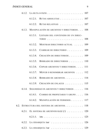 ÍNDICE GENERAL                                                            9

      6.1.2. L A RUTA O PATH . . . . . . . . . . . . . . . . . . . . 107

             6.1.2.1.   RUTAS ABSOLUTAS . . . . . . . . . . . . . 107

             6.1.2.2.   RUTAS RELATIVAS . . . . . . . . . . . . . 107

      6.1.3. M ANIPULACIÓN     DE ARCHIVOS Y DIRECTORIOS         . . . 108

             6.1.3.1.   L ISTADO DEL CONTENIDO DE UN DIREC -
                        TORIO . . . . . . . . . . . . . . . . . . . . 108

             6.1.3.2.   M OSTRAR    DIRECTORIO ACTUAL        . . . . . 109

             6.1.3.3.   C AMBIAR DE DIRECTORIO . . . . . . . . . 109

             6.1.3.4.   C REACIÓN DE DIRECTORIOS . . . . . . . . 109

             6.1.3.5.   B ORRADO DE DIRECTORIOS . . . . . . . . 110

             6.1.3.6.   C OPIAR ARCHIVOS Y DIRECTORIOS . . . . 111

             6.1.3.7.   M OVER O   RENOMBRAR ARCHIVOS          . . . . 112

             6.1.3.8.   B ORRADO DE ARCHIVOS . . . . . . . . . . 114

             6.1.3.9.   C REACIÓN DE ENLACES . . . . . . . . . . 115

      6.1.4. S EGURIDAD EN ARCHIVOS Y DIRECTORIOS . . . . . 116

             6.1.4.1.   C AMBIO DE PROPIETARIO      Y GRUPO    . . . . 116

             6.1.4.2.   M ANIPULACIÓN     DE PERMISOS    . . . . . . . 117

  6.2. E STRUCTURA   DEL SISTEMA DE ARCHIVOS        . . . . . . . . . . 118

      6.2.1. E L SISTEMA DE ARCHIVOS RAÍZ (/) . . . . . . . . . 120

             6.2.1.1.   /etc . . . . . . . . . . . . . . . . . . . . . . 125

      6.2.2. L A JERARQUÍA /usr . . . . . . . . . . . . . . . . . . 126

      6.2.3. L A JERARQUÍA /var . . . . . . . . . . . . . . . . . . 129
 