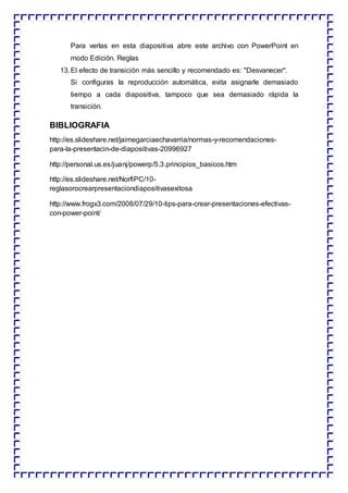 Para verlas en esta diapositiva abre este archivo con PowerPoint en
modo Edición. Reglas
13.El efecto de transición más sencillo y recomendado es: "Desvanecer".
Si configuras la reproducción automática, evita asignarle demasiado
tiempo a cada diapositiva, tampoco que sea demasiado rápida la
transición.
BIBLIOGRAFIA
http://es.slideshare.net/jaimegarciaechavarria/normas-y-recomendaciones-
para-la-presentacin-de-diapositivas-20996927
http://personal.us.es/juanj/powerp/5.3.principios_basicos.htm
http://es.slideshare.net/NorfiPC/10-
reglasorocrearpresentaciondiapositivasexitosa
http://www.frogx3.com/2008/07/29/10-tips-para-crear-presentaciones-efectivas-
con-power-point/
 