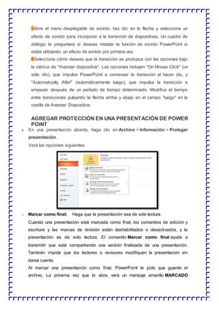 5Abre el menú desplegable de sonido, haz clic en la flecha y selecciona un
efecto de sonido para incorporar a la transición de diapositivas. Un cuadro de
diálogo te preguntará si deseas instalar la función de sonido PowerPoint si
estás utilizando un efecto de sonido por primera vez.
6Selecciona cómo deseas que la transición se produzca con las opciones bajo
la rúbrica de "Avanzar diapositiva". Las opciones incluyen "On Mouse Click" (un
sólo clic), que impulsa PowerPoint a comenzar la transición al hacer clic, y
"Automatically After" (automáticamente luego), que impulsa la transición a
empezar después de un período de tiempo determinado. Modifica el tiempo
entre transiciones pulsando la flecha arriba y abajo en el campo "luego" en la
casilla de Avanzar Diapositiva.
AGREGAR PROTECCIÓN EN UNA PRESENTACIÓN DE POWER
POINT
 En una presentación abierta, haga clic en Archivo > Información > Proteger
presentación.
Verá las opciones siguientes.
o Marcar como final: Haga que la presentación sea de solo lectura.
Cuando una presentación está marcada como final, los comandos de edición y
escritura y las marcas de revisión están deshabilitados o desactivados, y la
presentación es de solo lectura. El comando Marcar como final ayuda a
transmitir que está compartiendo una versión finalizada de una presentación.
También impide que los lectores o revisores modifiquen la presentación sin
darse cuenta.
Al marcar una presentación como final, PowerPoint le pide que guarde el
archivo. La próxima vez que lo abra, verá un mensaje amarillo MARCADO
 