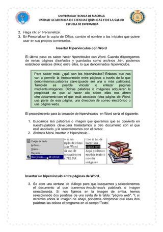 UNIVERSIDAD TECNICA DE MACHALA
UNIDAD ACADEMICA DE CIENCIAS QUIMICAS Y DE LA SALUD
ESCUELA DE ENFERMERIA
2. Haga clic en Personalizar.
3. En Personalizar la copia de Office, cambie el nombre o las iniciales que quiere
usar en sus propios comentarios.
Insertar Hipervínculos con Word
El último paso es saber hacer hipervínculos con Word. Cuando dispongamos
de varias páginas diseñadas y guardadas como archivos .htm, podemos
establecer enlaces (links) entre ellas, lo que denominados hipervínculos.
Para saber más: ¿qué son los hipervínculos? Enlaces que nos
van a permitir la interconexión entre páginas a través de lo que
denominamos palabras clave (puede ser una o más palabras).
También es posible vincular o enlazar páginas
mediante imágenes. Dichas palabras o imágenes adquieren la
propiedad de que al hacer clic sobre ellas nos abren
otro documento con el que está asociado (otra página de Word,
una parte de esa página, una dirección de correo electrónico o
una página web).
El procedimiento para la creación de hipervínculos en Word sería el siguiente:
1. Buscamos la/s palabra/s o imagen que queramos que se convierta en
nuestra palabra clave para trasladarnos a otro documento con el que
esté asociado, y la seleccionamos con el cursor.
2. Abrimos Menú Insertar > Hipervínculo...
Insertar un hipervínculo entre páginas de Word.
3. Se abre una ventana de diálogo para que busquemos y seleccionemos
el documento al que queremos vincular esa/s palabra/s o imagen
seleccionada. Si nos fijamos en la imagen de arriba, hemos
seleccionado dos palabras de una celda de la tabla: "página web". Y, si
miramos ahora la imagen de abajo, podemos comprobar que esas dos
palabras las coloca el programa en el campo 'Texto'.
 