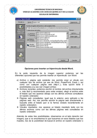 UNIVERSIDAD TECNICA DE MACHALA
UNIDAD ACADEMICA DE CIENCIAS QUIMICAS Y DE LA SALUD
ESCUELA DE ENFERMERIA
Opciones para insertar un hipervínculo desde Word.
En la parte izquierda de la imagen superior podemos ver las
diferentes opciones que nos permite insertar un hipervínculo con Word:
a) Archivo o página web existente: nos permite crear un vínculo con
cualquier tipo de archivo (ya sea de Word, PowerPoint, Excel...), así
como con cualquier página web (http://...). Esta opción tiene 3
posibilidades a su vez (ver imagen arriba):
 Archivos recientes: podemos escribir el nombre del archivo directamente
o, más fácil (y recomendado para evitar erratas), elegir el archivo entre
el listado que nos aparece debajo con los últimos archivos consultados
en nuestro ordenador.
 Páginas web consultadas: igual que lo anterior, pero aplicado a las
páginas web. Así, nos permite escribir la página web directamente o
buscarla entre el listado (por si la hemos visitado recientemente en
nuestro ordenador).
 Vínculos insertados: nos aparece un listado mezclado tanto con los
últimos archivos como con las últimas páginas web consultadas en
nuestro ordenador.
Además de estas tres posibilidades, observamos en el lado derecho (ver
imagen), que si no encontramos lo que buscamos en esos listados que nos
muestra, nos da la posibilidad de buscar el archivo en nuestro ordenador o
 