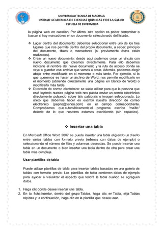 UNIVERSIDAD TECNICA DE MACHALA
UNIDAD ACADEMICA DE CIENCIAS QUIMICAS Y DE LA SALUD
ESCUELA DE ENFERMERIA
la página web en cuestión. Por último, otra opción es poder comprobar o
buscar si hay marcadores en un documento seleccionado del listado.
 Lugar dentro del documento: debemos seleccionar entre uno de los tres
lugares que nos permite dentro del propio documento, a saber: principio
del documento, títulos o marcadores (si previamente éstos están
realizados).
 Crear un nuevo documento: desde aquí podemos crear un vínculo con
nuevo documento que creamos directamente. Para ello debemos
indicarle el nombre del nuevo documento y la ruta de acceso donde se
vaya a guardar ese archivo que vamos a crear. Además, podemos elegir
abajo entre modificarlo en el momento o más tarde. Por ejemplo, si lo
que queremos es hacer un archivo de Word, nos permite modificarlo en
el momento (abriendo directamente una página en blanco de Word) o
modificarlo más tarde.
 Dirección de correo electrónico: se suele utilizar para que la persona que
esté leyendo nuestra página web nos pueda enviar un correo electrónico
directamente pulsando sobre la/s palabra/s o imagen seleccionada. Lo
único que debemos hacer es escribir nuestra dirección de correo
electrónico (pepito@yahoo.com) en el campo correspondiente.
Comprobamos que automáticamente el programa escribe 'mailto:'
delante de lo que nosotros estamos escribiendo (sin espacios).
 Insertar una tabla
En Microsoft Office Word 2007 se puede insertar una tabla eligiendo un diseño
entre varias tablas con formato previo (rellenas con datos de ejemplo) o
seleccionando el número de filas y columnas deseadas. Se puede insertar una
tabla en un documento o bien insertar una tabla dentro de otra para crear una
tabla más compleja.
Usar plantillas de tabla
Puede utilizar plantillas de tabla para insertar tablas basadas en una galería de
tablas con formato previo. Las plantillas de tabla contienen datos de ejemplo
para ayudar a visualizar el aspecto que tendrá la tabla cuando se agreguen
datos.
1. Haga clic donde desee insertar una tabla.
2. En la ficha Insertar, dentro del grupo Tablas, haga clic en Tabla, elija Tablas
rápidas y, a continuación, haga clic en la plantilla que desee usar.
 