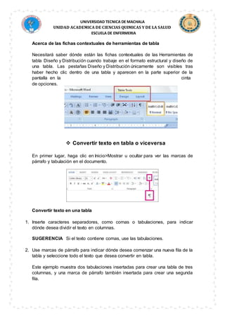 UNIVERSIDAD TECNICA DE MACHALA
UNIDAD ACADEMICA DE CIENCIAS QUIMICAS Y DE LA SALUD
ESCUELA DE ENFERMERIA
Acerca de las fichas contextuales de herramientas de tabla
Necesitará saber dónde están las fichas contextuales de las Herramientas de
tabla Diseño y Distribución cuando trabaje en el formato estructural y diseño de
una tabla. Las pestañas Diseño y Distribución únicamente son visibles tras
haber hecho clic dentro de una tabla y aparecen en la parte superior de la
pantalla en la cinta
de opciones.
 Convertir texto en tabla o viceversa
En primer lugar, haga clic en Inicio>Mostrar u ocultar para ver las marcas de
párrafo y tabulación en el documento.
Convertir texto en una tabla
1. Inserte caracteres separadores, como comas o tabulaciones, para indicar
dónde desea dividir el texto en columnas.
SUGERENCIA Si el texto contiene comas, use las tabulaciones.
2. Use marcas de párrafo para indicar dónde desea comenzar una nueva fila de la
tabla y seleccione todo el texto que desea convertir en tabla.
Este ejemplo muestra dos tabulaciones insertadas para crear una tabla de tres
columnas, y una marca de párrafo también insertada para crear una segunda
fila.
 