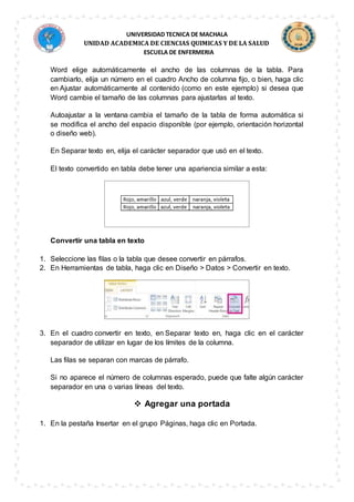 UNIVERSIDAD TECNICA DE MACHALA
UNIDAD ACADEMICA DE CIENCIAS QUIMICAS Y DE LA SALUD
ESCUELA DE ENFERMERIA
Word elige automáticamente el ancho de las columnas de la tabla. Para
cambiarlo, elija un número en el cuadro Ancho de columna fijo, o bien, haga clic
en Ajustar automáticamente al contenido (como en este ejemplo) si desea que
Word cambie el tamaño de las columnas para ajustarlas al texto.
Autoajustar a la ventana cambia el tamaño de la tabla de forma automática si
se modifica el ancho del espacio disponible (por ejemplo, orientación horizontal
o diseño web).
En Separar texto en, elija el carácter separador que usó en el texto.
El texto convertido en tabla debe tener una apariencia similar a esta:
Convertir una tabla en texto
1. Seleccione las filas o la tabla que desee convertir en párrafos.
2. En Herramientas de tabla, haga clic en Diseño > Datos > Convertir en texto.
3. En el cuadro convertir en texto, en Separar texto en, haga clic en el carácter
separador de utilizar en lugar de los límites de la columna.
Las filas se separan con marcas de párrafo.
Si no aparece el número de columnas esperado, puede que falte algún carácter
separador en una o varias líneas del texto.
 Agregar una portada
1. En la pestaña Insertar en el grupo Páginas, haga clic en Portada.
 