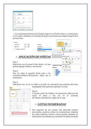 Especial de la sección Sangría, haga clic en Primera línea y, a continuación,
en el cuadro, establezca la cantidad de espacio que desee que tenga la sangría de la
primera línea.
o APLICACIÓNDEVIÑETAS
Paso 1:
Selecciona con el mouse la lista (texto), a la que
quieras agregar viñetas o numeración.
Paso 2:
Haz clic sobre la pequeña flecha junto a los
comandos Viñetas o Numeración, según sea tu
preferencia.
Paso 3:
Selecciona con un clic la viñeta o el estilo de numeración que prefieras del menú
desplegable. Éste aparecerá aplicado a tu lista.
Paso 4:
Si quieres quitar las viñetas o la numeración, selecciona de
nuevo el texto y haz clic en el comando
de Viñetas o Numeración, según sea tu caso.
o LISTAS NUMERADAS
Para organizar de una manera más adecuada nuestros
documentos, podemos utilizar las numeraciones, mediante
las cuales podemos numerar ciertos párrafos dándoles de
esta manera más coherencia y claridad en la exposición de los
 