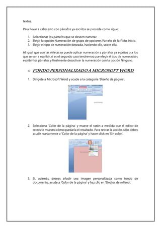 textos.
Para llevar a cabo esto con párrafos ya escritos se procede como sigue:
1. Seleccionar los párrafos que se deseen numerar.
2. Elegir la opción Numeración de grupo de opciones Párrafo de la Ficha Inicio.
3. Elegir el tipo de numeración deseada, haciendo clic, sobre ella.
Al igual que con las viñetas se puede aplicar numeración a párrafos ya escritos o a los
que se van a escribir, si es el segundo caso tendremos que elegir el tipo de numeración,
escribir los párrafos y finalmente desactivar la numeración con la opción Ninguno.
o FONDO PERSONALIZADO A MICROSOFT WORD
1. Dirígete a Microsoft Word y acude a la categoría 'Diseño de página'.
2. Selecciona 'Color de la página' y mueve el ratón a medida que el editor de
textos te muestra cómo quedaría el resultado. Para retirar la acción, sólo debes
acudir nuevamente a 'Color de la página' y hacer click en 'Sin color'.
3. Si, además, deseas añadir una imagen personalizada como fondo de
documento, acude a 'Color de la página' y haz clic en 'Efectos de relleno'.
 