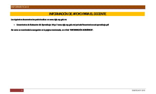 INFORMÁTICA II

                                              INFO MA IÓ DE A O P R E DO ENTE
                                                  R C N      P YO A A L C
Los siguientes documentos los podrá localizar en www.dgb.sep.gob.mx

    Lineamientos de Evaluación del Aprendizaje: http:/ / www.dgb.sep.gob.mx/ portada/ lineamientos-eval-aprendizaje.pdf

Así como se recomienda la navegación en la página mencionada, en el link “INFO MAC N AC MIC
                                                                              R IÓ     ADÉ A”.




            21                                                                                                             DGB/DCA/07-2010
 