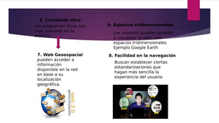 5. Contenido libre
Los programas libres son
mas comunes en la
web3.0
6. Espacios tridimensionales
Los usuarios pueden acceder
a visualizar la web, con
espacios tridimensionales
Ejemplo Google Earth
7. Web Geoespacial
pueden acceder a
información
disponible en la red
en base a su
localización
geográfica.
8. Facilidad en la navegación
Buscan establecer ciertas
estandarizaciones que
hagan más sencilla la
experiencia del usuario
 