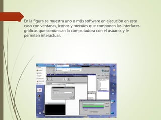  En la figura se muestra uno o más software en ejecución en este
caso con ventanas, iconos y menúes que componen las interfaces
gráficas que comunican la computadora con el usuario, y le
permiten interactuar.
 