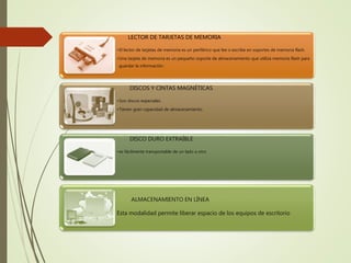LECTOR DE TARJETAS DE MEMORIA
•El lector de tarjetas de memoria es un periférico que lee o escribe en soportes de memoria flash.
•Una tarjeta de memoria es un pequeño soporte de almacenamiento que utiliza memoria flash para
guardar la información.
DISCOS Y CINTAS MAGNÉTICAS
•Son discos especiales.
•Tienen gran capacidad de almacenamiento.
DISCO DURO EXTRAÍBLE
•es fácilmente transportable de un lado a otro
ALMACENAMIENTO EN LÍNEA
Esta modalidad permite liberar espacio de los equipos de escritorio
 
