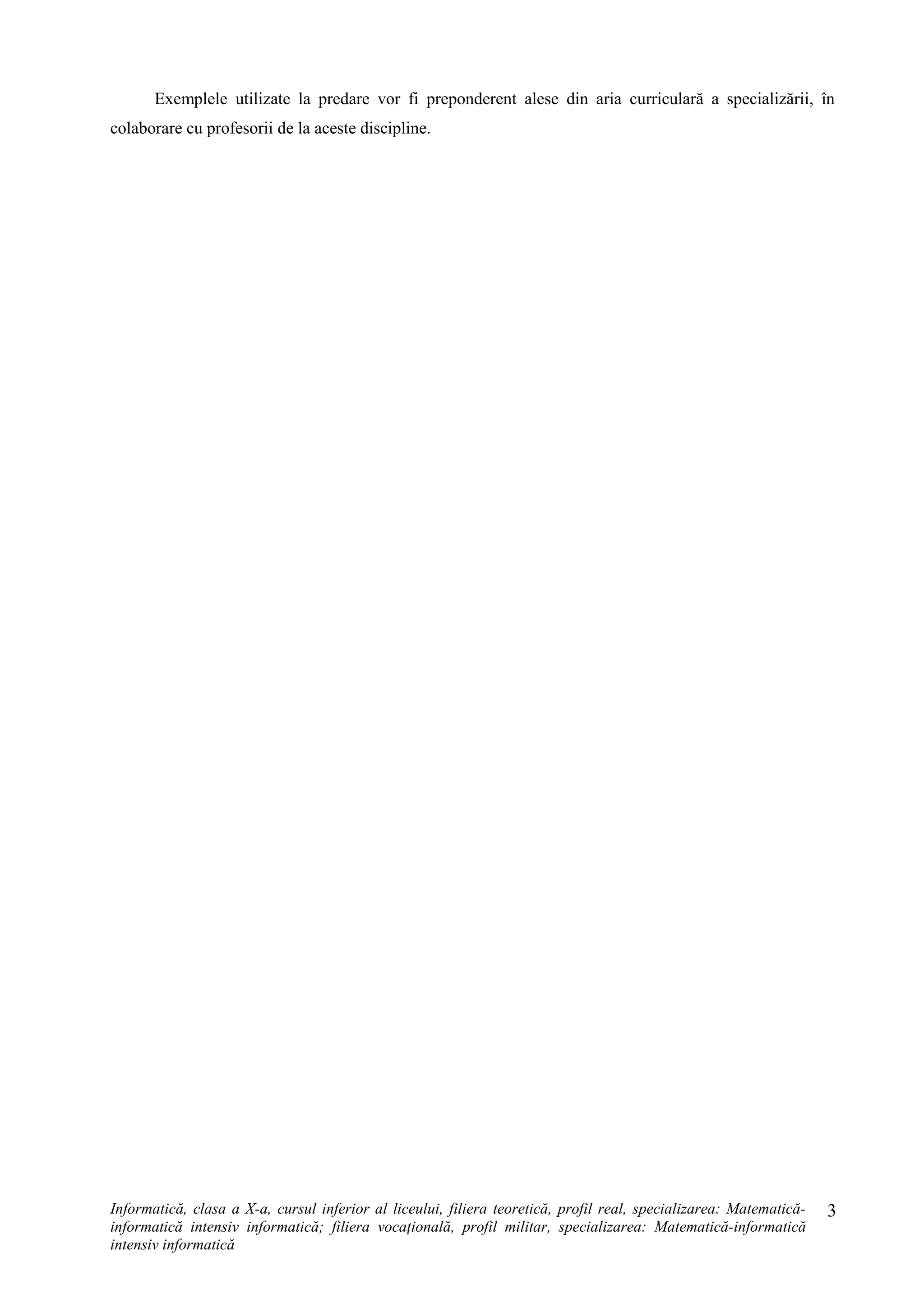 Exemplele utilizate la predare vor fi preponderent alese din aria curriculară a specializării, în
colaborare cu profesorii de la aceste discipline.
Informatică, clasa a X-a, cursul inferior al liceului, filiera teoretică, profil real, specializarea: Matematică-
informatică intensiv informatică; filiera vocaţională, profil militar, specializarea: Matematică-informatică
intensiv informatică
3
 
