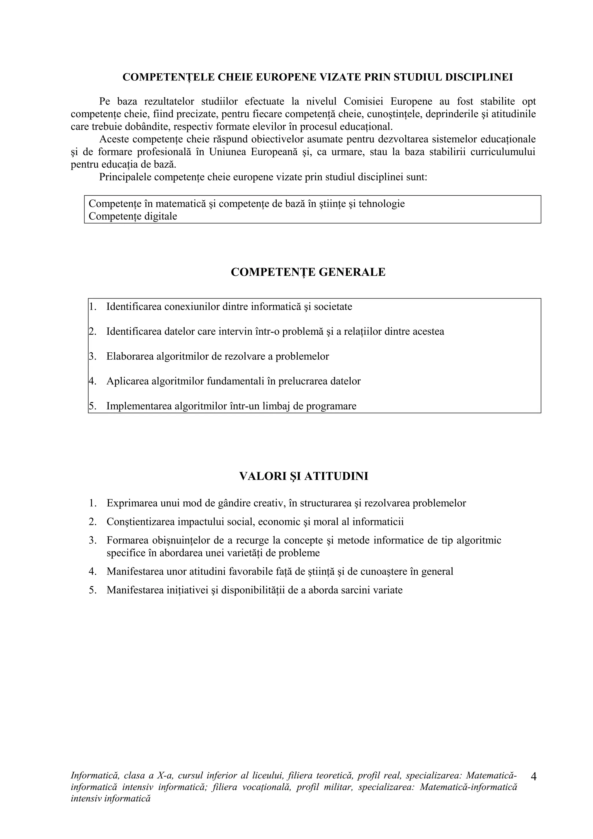 COMPETENŢELE CHEIE EUROPENE VIZATE PRIN STUDIUL DISCIPLINEI
Pe baza rezultatelor studiilor efectuate la nivelul Comisiei Europene au fost stabilite opt
competenţe cheie, fiind precizate, pentru fiecare competenţă cheie, cunoştinţele, deprinderile şi atitudinile
care trebuie dobândite, respectiv formate elevilor în procesul educaţional.
Aceste competenţe cheie răspund obiectivelor asumate pentru dezvoltarea sistemelor educaţionale
şi de formare profesională în Uniunea Europeană şi, ca urmare, stau la baza stabilirii curriculumului
pentru educaţia de bază.
Principalele competenţe cheie europene vizate prin studiul disciplinei sunt:
Competenţe în matematică şi competenţe de bază în ştiinţe şi tehnologie
Competenţe digitale
COMPETENŢE GENERALE
1. Identificarea conexiunilor dintre informatică şi societate
2. Identificarea datelor care intervin într-o problemă şi a relaţiilor dintre acestea
3. Elaborarea algoritmilor de rezolvare a problemelor
4. Aplicarea algoritmilor fundamentali în prelucrarea datelor
5. Implementarea algoritmilor într-un limbaj de programare
VALORI ŞI ATITUDINI
1. Exprimarea unui mod de gândire creativ, în structurarea şi rezolvarea problemelor
2. Conştientizarea impactului social, economic şi moral al informaticii
3. Formarea obişnuinţelor de a recurge la concepte şi metode informatice de tip algoritmic
specifice în abordarea unei varietăţi de probleme
4. Manifestarea unor atitudini favorabile faţă de ştiinţă şi de cunoaştere în general
5. Manifestarea iniţiativei şi disponibilităţii de a aborda sarcini variate
Informatică, clasa a X-a, cursul inferior al liceului, filiera teoretică, profil real, specializarea: Matematică-
informatică intensiv informatică; filiera vocaţională, profil militar, specializarea: Matematică-informatică
intensiv informatică
4
 
