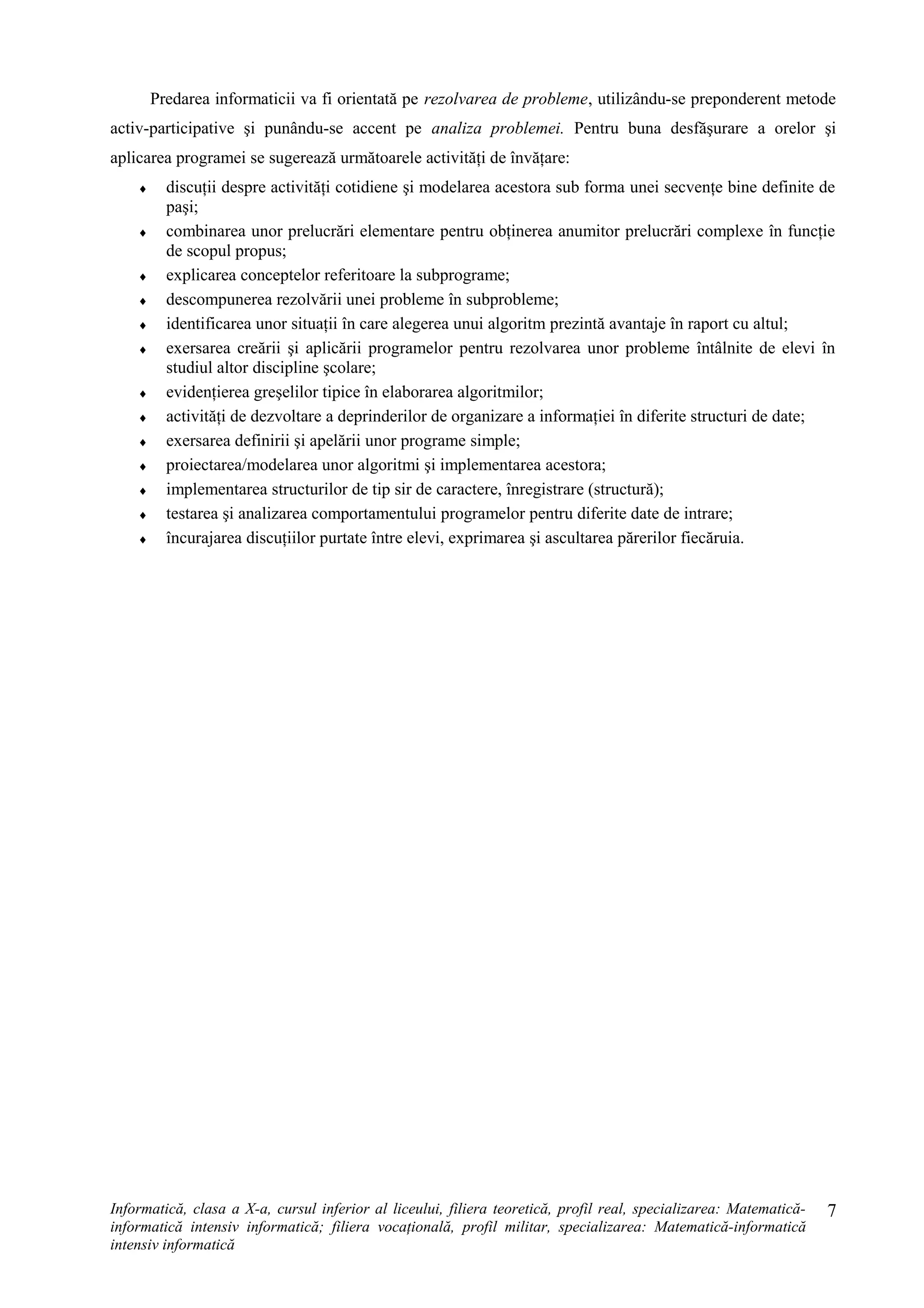 Predarea informaticii va fi orientată pe rezolvarea de probleme, utilizându-se preponderent metode
activ-participative şi punându-se accent pe analiza problemei. Pentru buna desfăşurare a orelor şi
aplicarea programei se sugerează următoarele activităţi de învăţare:
♦ discuţii despre activităţi cotidiene şi modelarea acestora sub forma unei secvenţe bine definite de
paşi;
♦ combinarea unor prelucrări elementare pentru obţinerea anumitor prelucrări complexe în funcţie
de scopul propus;
♦ explicarea conceptelor referitoare la subprograme;
♦ descompunerea rezolvării unei probleme în subprobleme;
♦ identificarea unor situaţii în care alegerea unui algoritm prezintă avantaje în raport cu altul;
♦ exersarea creării şi aplicării programelor pentru rezolvarea unor probleme întâlnite de elevi în
studiul altor discipline şcolare;
♦ evidenţierea greşelilor tipice în elaborarea algoritmilor;
♦ activităţi de dezvoltare a deprinderilor de organizare a informaţiei în diferite structuri de date;
♦ exersarea definirii şi apelării unor programe simple;
♦ proiectarea/modelarea unor algoritmi şi implementarea acestora;
♦ implementarea structurilor de tip sir de caractere, înregistrare (structură);
♦ testarea şi analizarea comportamentului programelor pentru diferite date de intrare;
♦ încurajarea discuţiilor purtate între elevi, exprimarea şi ascultarea părerilor fiecăruia.
Informatică, clasa a X-a, cursul inferior al liceului, filiera teoretică, profil real, specializarea: Matematică-
informatică intensiv informatică; filiera vocaţională, profil militar, specializarea: Matematică-informatică
intensiv informatică
7
 