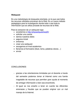 Webquest
Es una metodología de búsqueda orientada, en la que casi todos
los recursos utilizados provienen de la Web. Es un nuevo método
pedagógico para la investigación donde toda o casi toda la
información que se utiliza procede de recursos de la Web.
Para la cereacion de un webquest siga:
• accedemos a http://phpwedquest/wq25/
• solicitar una cuenta
• damos nuestros datos
• paguina inicial
• entramos
• crear una wedquest
• escogemos el nivel academico
• llenamos el formulario (titulo, tema, palabras claves…)
• enviar
CONCLUSIONES
- gracias a las orientaciones brindadas por el docente a través
del semestre podemos tomar al Internet como una fuente
inagotable de recursos que permiten gran ayuda al momento
de entregar información o bien sea encontrarla.
- Al igual se nos enseño a tener en cuente las diferentes
amenazas y fraudes que se pueden originar con un mal
manejo de la Internet.
 