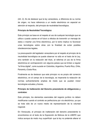 (Art. 2). Es de destacar que la ley venezolana, a diferencia de su norma
de origen, no hace referencia a un medio electrónico en especial en
atención al respecto, del principio de neutralidad tecnológica.
Principio de Neutralidad Tecnológica:
Este principio se basa en el respeto al uso de cualquier tecnología que se
utilice o pueda usarse en el futuro a efectos de transmitir un mensaje de
datos o insertar una firma electrónica, por lo tanto implica no favorecer
unas tecnologías sobre otras con la finalidad de evitar posibles
obsolescencias legales.
La preocupación del legislador venezolano por el respeto al principio de la
neutralidad tecnológica se puede observar no sólo en el texto de la Ley,
sino también en la redacción del título, al referirse al uso de la firma
electrónica en contraposición con algunos países que se limitan a regular
“la firma digital”, como sucede en Colombia, Argentina, Puerto Rico, Chile,
Panamá y Costa Rica.
Finalmente es de destacar que este principio no es propio del comercio
electrónico, en el campo de la tecnología, es imperante la redacción de
normas suficientemente amplias de modo que se puedan incluir
tecnologías actuales y futuras.
Principio de Inalteración del Derecho preexistente de obligaciones y
contratos:
Este principio, los elementos esenciales del negocio jurídico no deben
modificarse cuando el contrato se perfecciona por vía electrónica, ya que
se trata sólo de un nuevo medio de representación de la voluntad
negocial.
En Venezuela, el principio de inalteración del derecho preexistente lo
encontramos en el texto de la Exposición de Motivos de la LMDFE que
indica aunque de modo muy superficial- que la ley no pretende alterar el
 