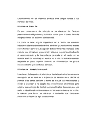 funcionamiento de los negocios jurídicos sino otorgar validez a los
mensajes de datos.
Principio de Buena Fe:
Es una consecuencia del principio de no alteración del Derecho
preexistente de obligaciones y contratos, donde priva la buena fe en la
interpretación de los acuerdos contractuales.
La buena fe tiene singular importancia en el ámbito del comercio
electrónico debido al desconocimiento en el uso y funcionamiento de esta
nueva forma de comerciar. En opinión de la doctrina más autorizada en la
materia, este principio es fundamental y adquiere especial significado ante
el desconocimiento y la desconfianza generada en el medio por su
reciente aparición y complejidad técnica, por lo tanto la buena fe debe ser
respetada en grado superior mientras las circunstancias del parcial
desconocimiento y desconfianza persistan.
Principio de Libertad Contractual:
La voluntad de las partes, el principio de libertad contractual se encuentra
consagrado en el texto de la Exposición de Motivos de la LMDFE al
permitir a las partes convenir la forma de realizar sus transacciones y
decidir si acuerdan o no adoptar los procedimientos electrónicos para
celebrar sus contratos. La libertad contractual implica dos cosas, por una
parte, la elección del medio empleado en las negociaciones y por la otra,
la libertad para incluir las cláusulas o convenios que consideren
necesarios a efectos de regir sus relaciones.
 