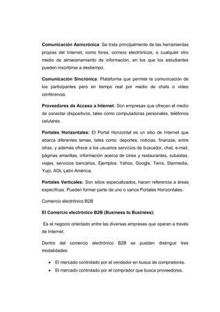Comunicación Asincrónica: Se trata principalmente de las herramientas
propias del Internet, como foros, correos electrónicos, o cualquier otro
medio de almacenamiento de información, en los que los estudiantes
pueden inscribirse a destiempo.
Comunicación Sincrónica: Plataforma que permite la comunicación de
los participantes pero en tiempo real por medio de chats o video
conferencia.
Proveedores de Acceso a Internet: Son empresas que ofrecen el medio
de conectar dispositivos, tales como computadoras personales, teléfonos
celulares.
Portales Horizontales: El Portal Horizontal es un sitio de Internet que
abarca diferentes temas, tales como: deportes, noticias, finanzas, entre
otras, y además ofrece a los usuarios servicios de buscador, chat, e-mail,
páginas amarillas, información acerca de cines y restaurantes, subastas,
viajes, servicios bancarios. Ejemplos: Yahoo, Google, Terra, Starmedia,
Yupi, AOL Latín América.
Portales Verticales: Son sitios especializados, hacen referencia a áreas
específicas. Pueden formar parte de uno o varios Portales Horizontales.
Comercio electrónico B2B
El Comercio electrónico B2B (Business to Business):
Es el negocio orientado entre las diversas empresas que operan a través
de Internet.
Dentro del comercio electrónico B2B se pueden distinguir tres
modalidades:
 El mercado controlado por el vendedor en busca de compradores.
 El mercado controlado por el comprador que busca proveedores.
 