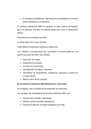  El mercado controlado por intermediarios que persiguen el acuerdo
entre vendedores y compradores.
El comercio electrónico B2B ha supuesto un gran avance tecnológico,
pero se requieren una serie de características para sacar el rendimiento
óptimo:
Experiencia en el mercado concreto.
La oferta debe ser un valor añadido.
Evitar fallos de producción, logística y distribución.
Las ventajas y características han convertido al comercio B2B en una
opción que cada vez tiene más adeptos:
 Reducción de costes.
 Ampliación de mercado.
 Aumento de la velocidad.
 Centralización de oferta y demanda.
 Información de compradores, vendedores, productos y precios en
un lugar común.
 Mayor control de las compras.
En el comercio electrónico B2C (Business to Consumer):
Es el negocio que va dirigido de las empresas al consumidor.
Las ventajas más destacables del comercio electrónico B2C son:
 Compra más cómoda y más rápida.
 Ofertas y precios siempre actualizados.
 Centros de atención al cliente integrados en la web.
 