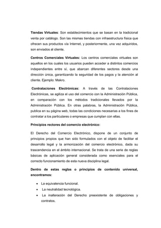 Tiendas Virtuales: Son establecimientos que se basan en la tradicional
venta por catálogo. Son las mismas tiendas con infraestructura física que
ofrecen sus productos vía Internet, y posteriormente, una vez adquiridos,
son enviados al cliente.
Centros Comerciales Virtuales: Los centros comerciales virtuales son
aquellos en los cuales los usuarios pueden acceder a distintos comercios
independientes entre sí, que abarcan diferentes sectores desde una
dirección única, garantizando la seguridad de los pagos y la atención al
cliente. Ejemplo: Makro.
Contrataciones Electrónicas: A través de las Contrataciones
Electrónicas, se agiliza el uso del comercio con la Administración Pública,
en comparación con los métodos tradicionales llevados por la
Administración Pública. En otras palabras, la Administración Pública,
publica en su página web, todas las condiciones necesarias a los fines de
contratar a los particulares o empresas que cumplan con ellas.
Principios rectores del comercio electrónico:
El Derecho del Comercio Electrónico, dispone de un conjunto de
principios propios que han sido formulados con el objeto de facilitar el
desarrollo legal y la armonización del comercio electrónico, dada su
trascendencia en el ámbito internacional. Se trata de una serie de reglas
básicas de aplicación general considerada como esenciales para el
correcto funcionamiento de esta nueva disciplina legal.
Dentro de estas reglas o principios de contenido universal,
encontramos:
 La equivalencia funcional.
 La neutralidad tecnológica.
 La inalteración del Derecho preexistente de obligaciones y
contratos.
 