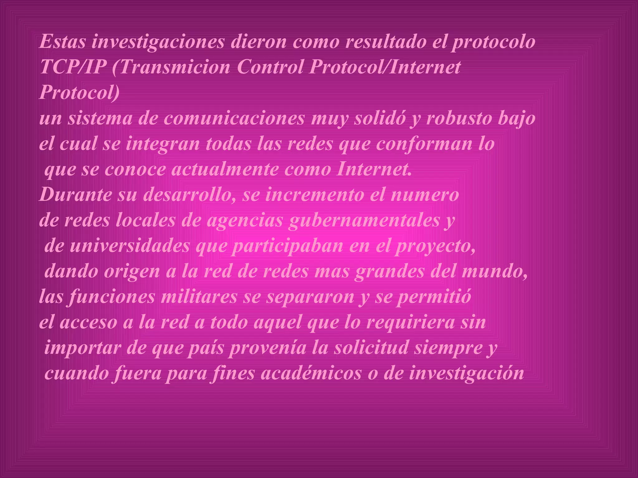 Estas investigaciones dieron como resultado el protocolo  TCP/IP (Transmicion Control Protocol/Internet Protocol)  un sistema de comunicaciones muy solidó y robusto bajo el cual se integran todas las redes que conforman lo que se conoce actualmente como Internet. Durante su desarrollo, se incremento el numero  de redes locales de agencias gubernamentales y de universidades que participaban en el proyecto, dando origen a la red de redes mas grandes del mundo,  las funciones militares se separaron y se permitió  el acceso a la red a todo aquel que lo requiriera sin importar de que país provenía la solicitud siempre y cuando fuera para fines académicos o de investigación 