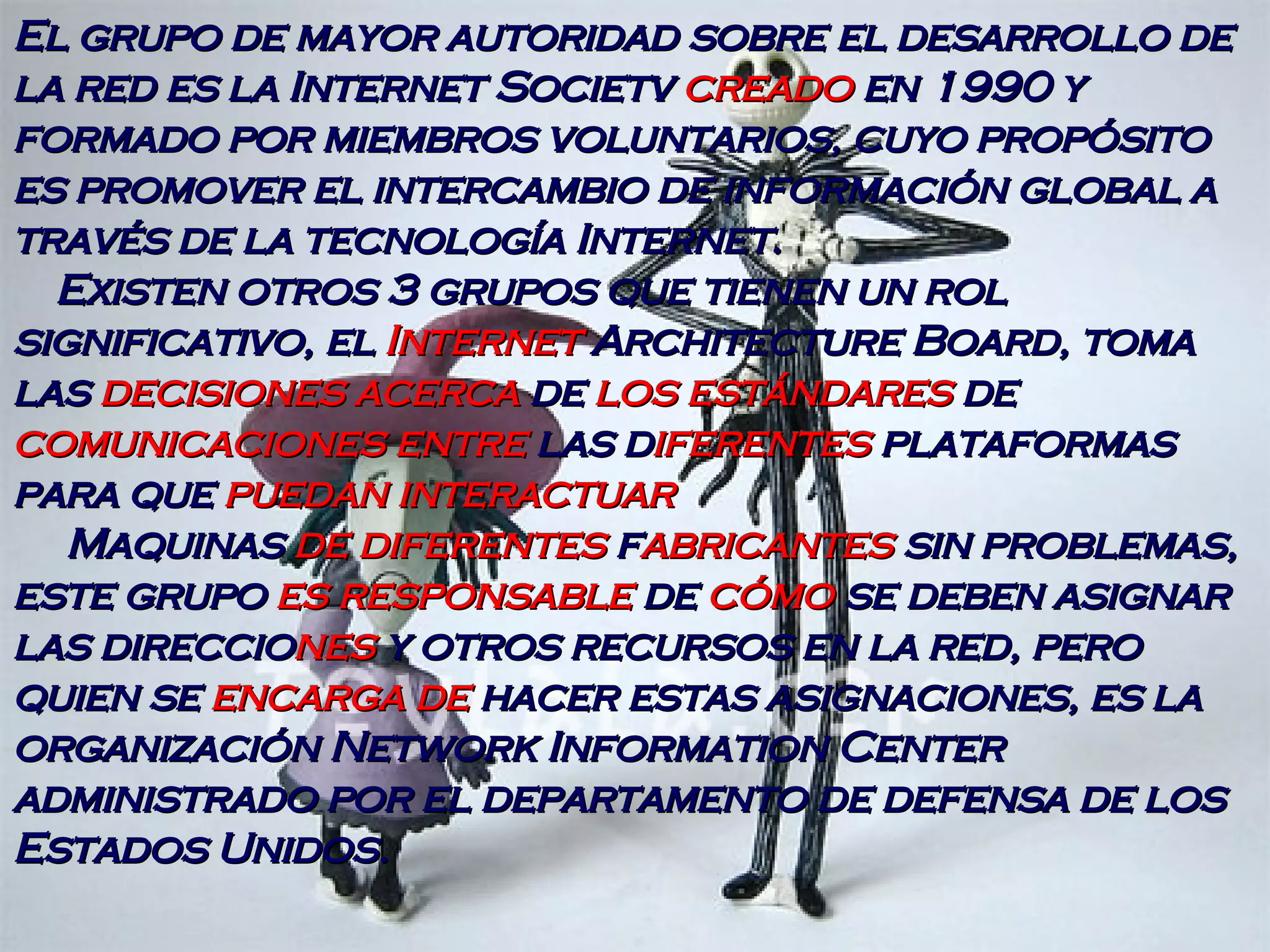El grupo de mayor autoridad sobre el desarrollo de la red es la Internet Societv  creado  en 1990 y formado por miembros voluntarios, cuyo propósito es promover el intercambio de información global a través de la tecnología Internet. Existen otros 3 grupos que tienen un rol significativo, el  Internet  Architecture Board, toma las  decisiones acerca  de  los estándares  de  comunicaciones entre  las d iferentes  plataformas para que  puedan interactuar Maquinas  de diferentes  f abricantes  sin problemas, este grupo  es responsable  de  cómo  se deben asignar las direccio nes  y otros recursos en la red, pero quien se  encarga de  hacer estas asignaciones, es la organización Network Information Center administrado por el departamento de defensa de los Estados Unidos. 