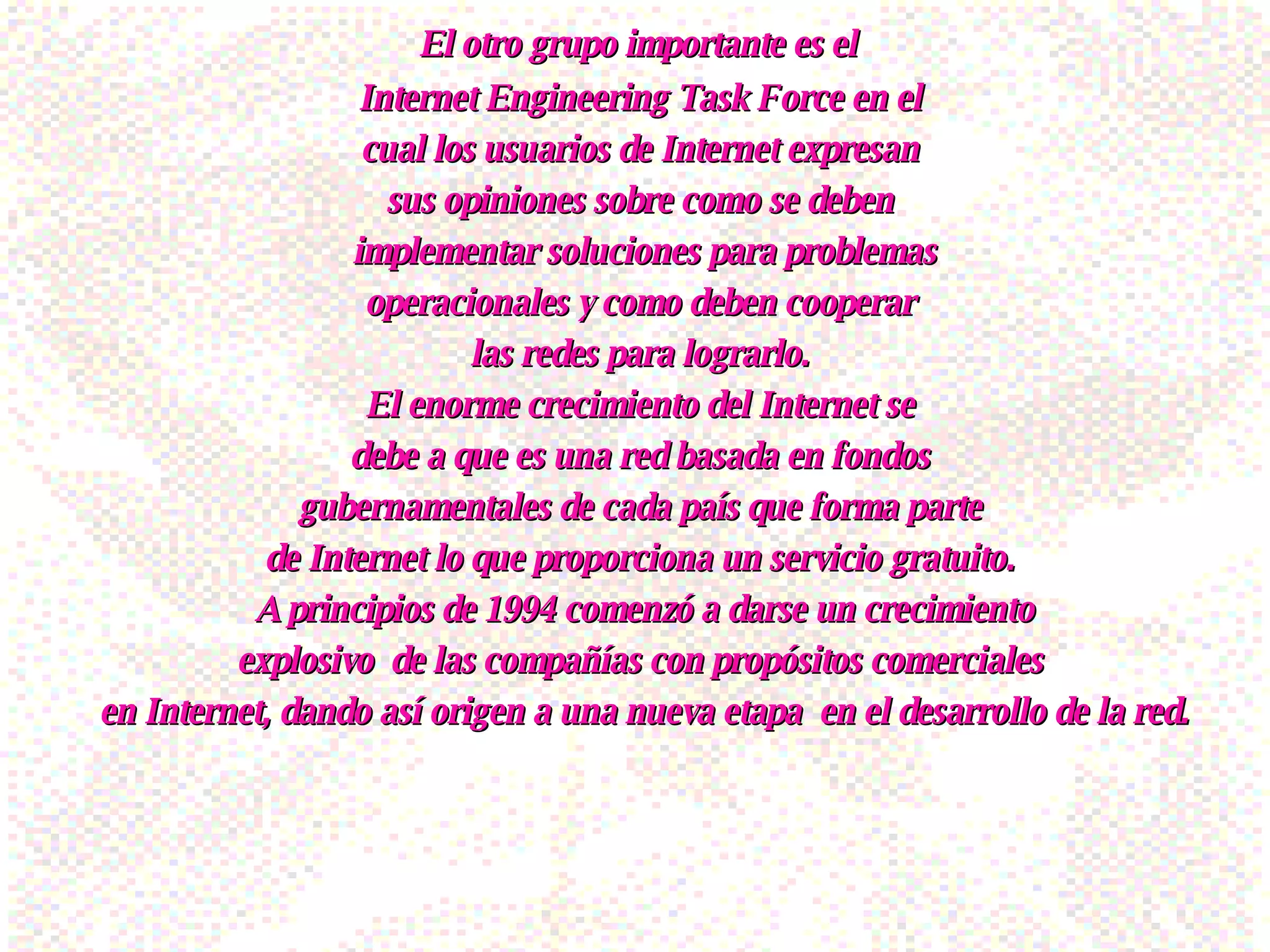 El otro grupo importante es el  Internet Engineering Task Force en el  cual los usuarios de Internet expresan  sus opiniones sobre como se deben  implementar soluciones para problemas operacionales y como deben cooperar  las redes para lograrlo.  El enorme crecimiento del Internet se  debe a que es una red basada en fondos  gubernamentales de cada país que forma parte  de Internet lo que proporciona un servicio gratuito.  A principios de 1994 comenzó a darse un crecimiento explosivo  de las compañías con propósitos comerciales  en Internet, dando así origen a una nueva etapa  en el desarrollo de la red. 