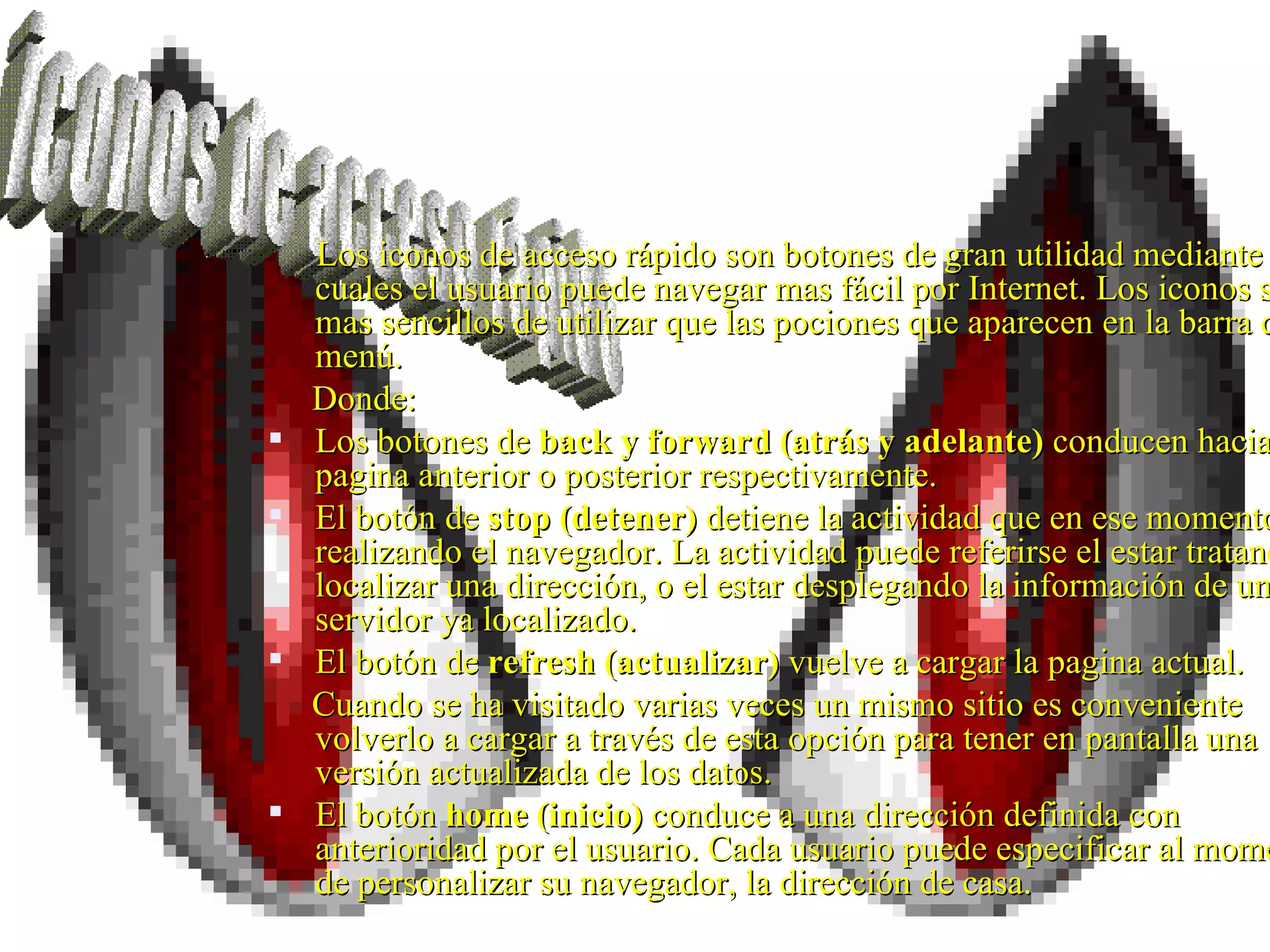 Los iconos de acceso rápido son botones de gran utilidad mediante los cuales el usuario puede navegar mas fácil por Internet. Los iconos son mas sencillos de utilizar que las pociones que aparecen en la barra del menú. Donde: Los botones de  back y forward (atrás y adelante)  conducen hacia una pagina anterior o posterior respectivamente. El botón de  stop (detener)  detiene la actividad que en ese momento esté realizando el navegador. La actividad puede referirse el estar tratando de localizar una dirección, o el estar desplegando la información de un servidor ya localizado. El botón de  refresh (actualizar)  vuelve a cargar la pagina actual. Cuando se ha visitado varias veces un mismo sitio es conveniente volverlo a cargar a través de esta opción para tener en pantalla una versión actualizada de los datos. El botón  home (inicio)  conduce a una dirección definida con anterioridad por el usuario. Cada usuario puede especificar al momento de personalizar su navegador, la dirección de casa. iconos de acceso rápido 