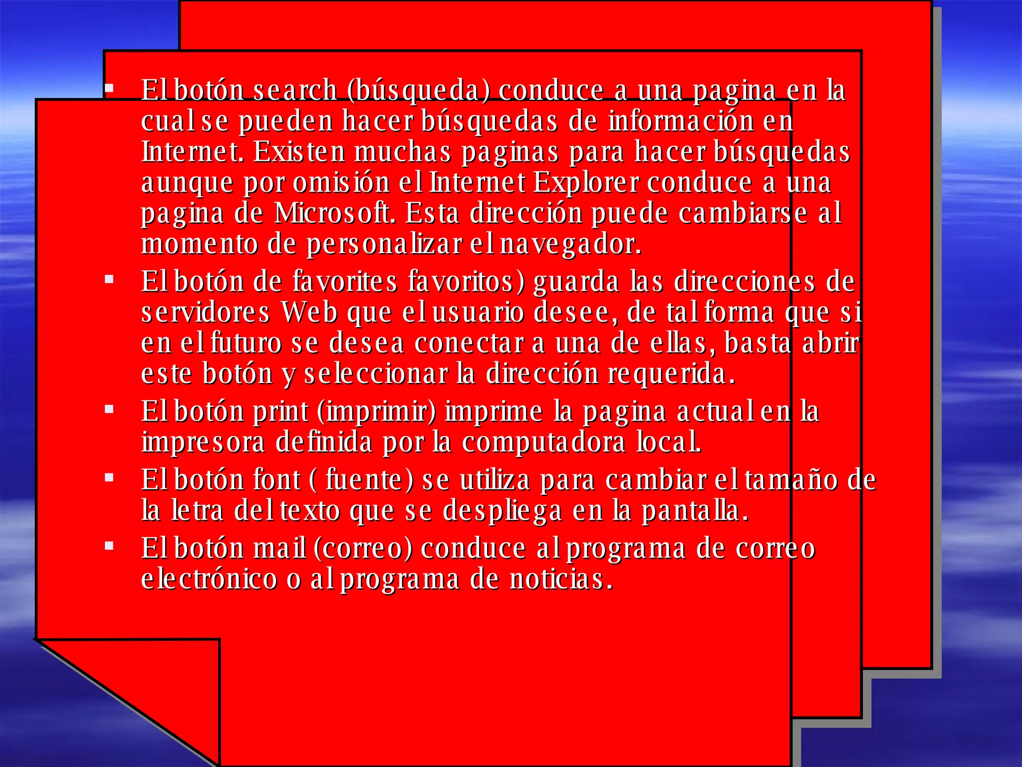 El botón search (búsqueda) conduce a una pagina en la cual se pueden hacer búsquedas de información en Internet. Existen muchas paginas para hacer búsquedas aunque por omisión el Internet Explorer conduce a una pagina de Microsoft. Esta dirección puede cambiarse al momento de personalizar el navegador. El botón de favorites favoritos) guarda las direcciones de servidores Web que el usuario desee, de tal forma que si en el futuro se desea conectar a una de ellas, basta abrir este botón y seleccionar la dirección requerida. El botón print (imprimir) imprime la pagina actual en la impresora definida por la computadora local. El botón font ( fuente) se utiliza para cambiar el tamaño de la letra del texto que se despliega en la pantalla. El botón mail (correo) conduce al programa de correo electrónico o al programa de noticias.   