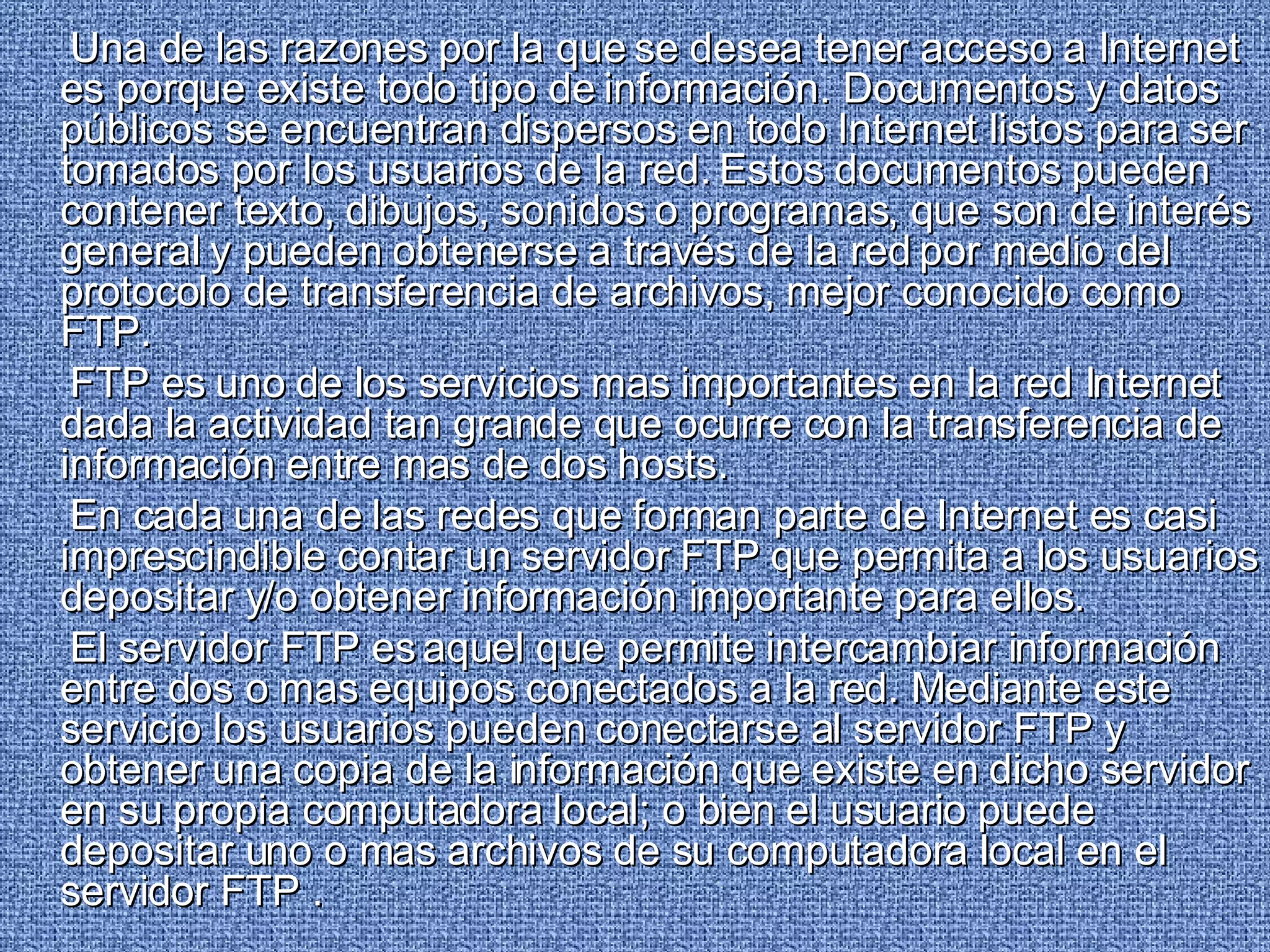 Una de las razones por la que se desea tener acceso a Internet es porque existe todo tipo de información. Documentos y datos públicos se encuentran dispersos en todo Internet listos para ser tomados por los usuarios de la red. Estos documentos pueden contener texto, dibujos, sonidos o programas, que son de interés general y pueden obtenerse a través de la red por medio del protocolo de transferencia de archivos, mejor conocido como FTP. FTP es uno de los servicios mas importantes en la red Internet dada la actividad tan grande que ocurre con la transferencia de información entre mas de dos hosts. En cada una de las redes que forman parte de Internet es casi imprescindible contar un servidor FTP que permita a los usuarios depositar y/o obtener información importante para ellos. El servidor FTP es aquel que permite intercambiar información entre dos o mas equipos conectados a la red. Mediante este servicio los usuarios pueden conectarse al servidor FTP y obtener una copia de la información que existe en dicho servidor en su propia computadora local; o bien el usuario puede depositar uno o mas archivos de su computadora local en el servidor FTP .  