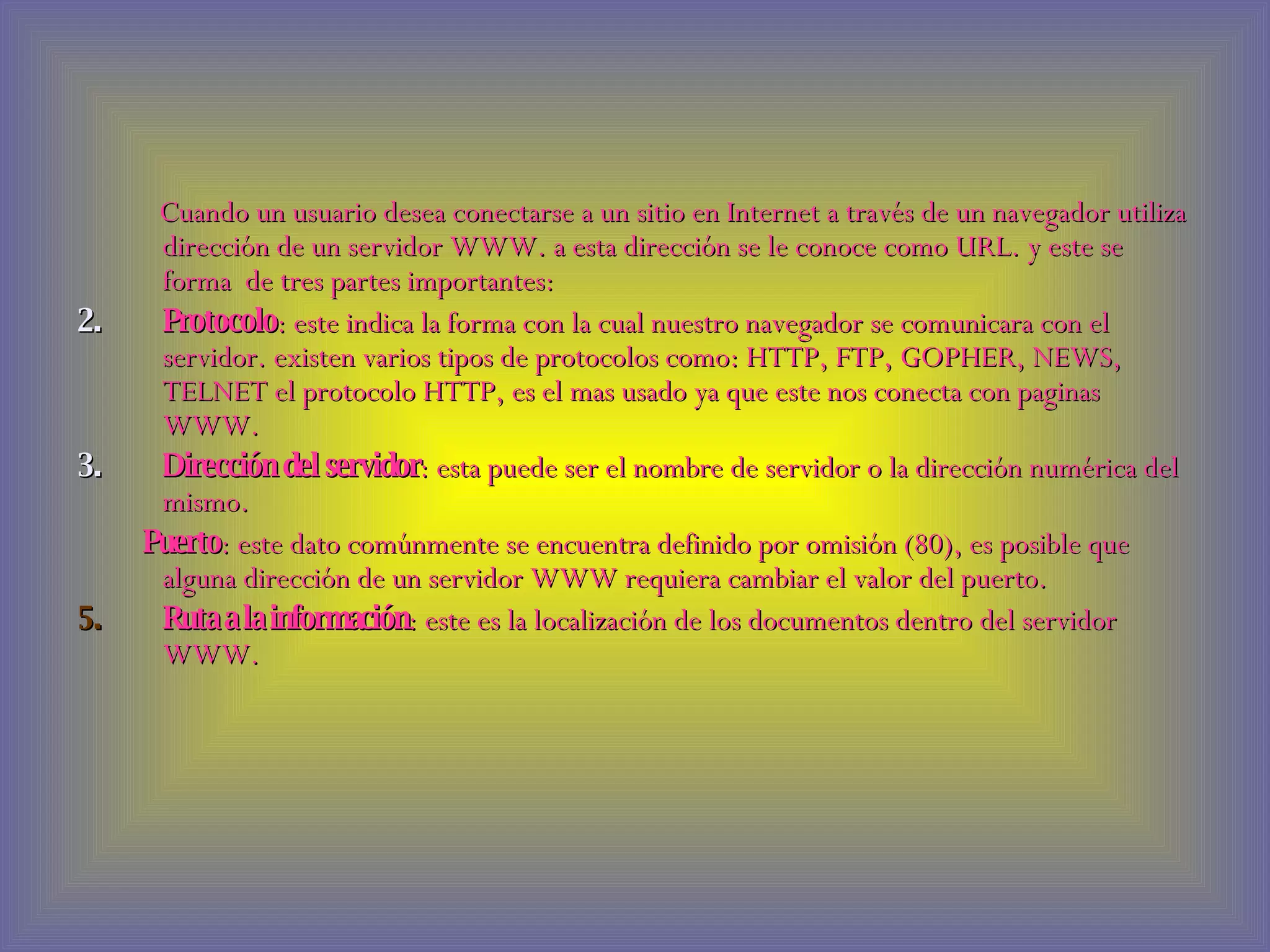 Cuando un usuario desea conectarse a un sitio en Internet a través de un navegador utiliza dirección de un servidor WWW. a esta dirección se le conoce como URL. y este se forma  de tres partes importantes: Protocolo : este indica la forma con la cual nuestro navegador se comunicara con el servidor. existen varios tipos de protocolos como: HTTP, FTP, GOPHER, NEWS, TELNET el protocolo HTTP, es el mas usado ya que este nos conecta con paginas WWW. Dirección del servidor : esta puede ser el nombre de servidor o la dirección numérica del mismo. Puerto : este dato comúnmente se encuentra definido por omisión (80), es posible que alguna dirección de un servidor WWW requiera cambiar el valor del puerto. Ruta a la información : este es la localización de los documentos dentro del servidor WWW. 