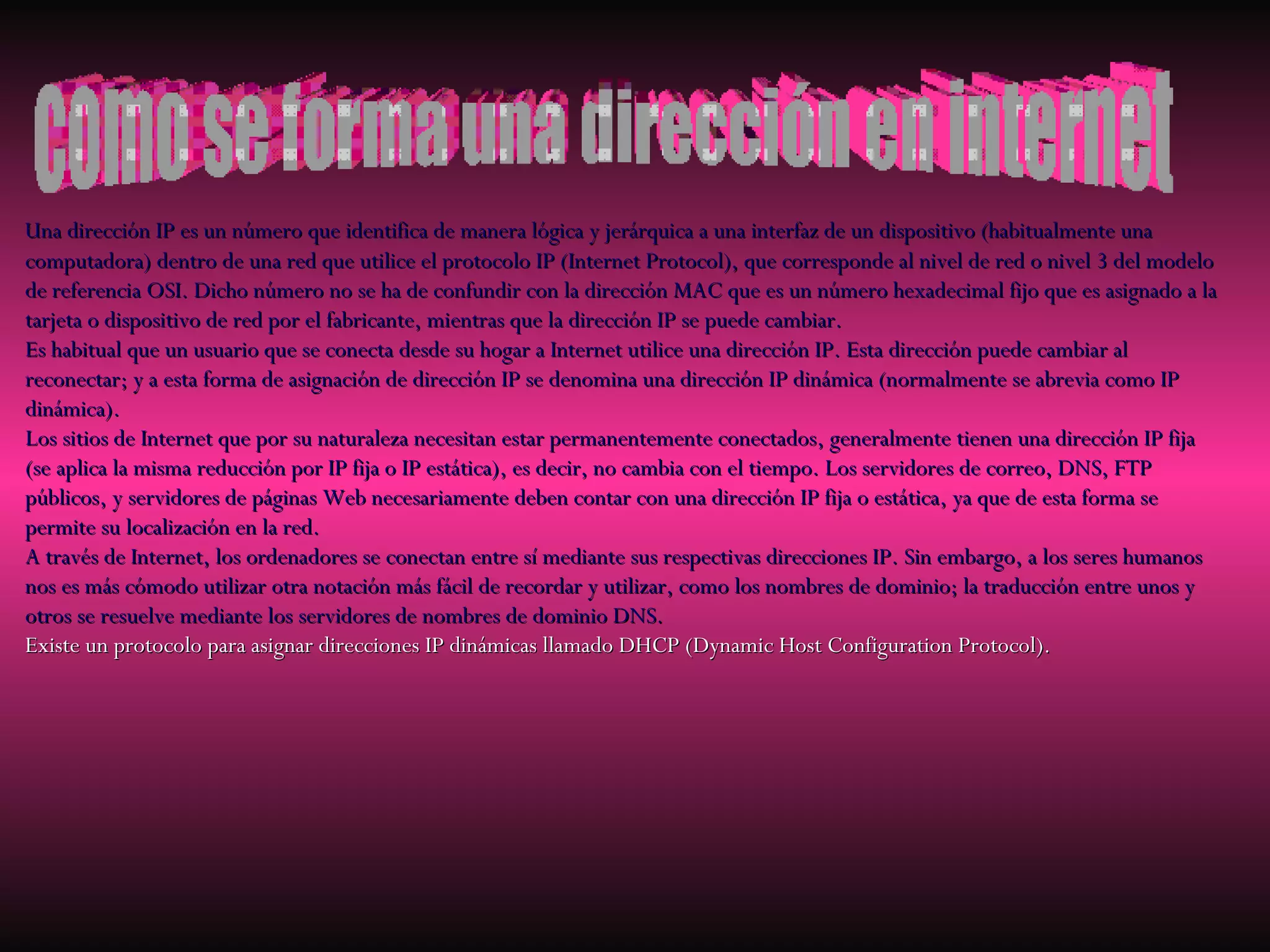 Una dirección IP es un número que identifica de manera lógica y jerárquica a una interfaz de un dispositivo (habitualmente una computadora) dentro de una red que utilice el protocolo IP (Internet Protocol), que corresponde al nivel de red o nivel 3 del modelo de referencia OSI. Dicho número no se ha de confundir con la dirección MAC que es un número hexadecimal fijo que es asignado a la tarjeta o dispositivo de red por el fabricante, mientras que la dirección IP se puede cambiar. Es habitual que un usuario que se conecta desde su hogar a Internet utilice una dirección IP. Esta dirección puede cambiar al reconectar; y a esta forma de asignación de dirección IP se denomina una dirección IP dinámica (normalmente se abrevia como IP dinámica). Los sitios de Internet que por su naturaleza necesitan estar permanentemente conectados, generalmente tienen una dirección IP fija (se aplica la misma reducción por IP fija o IP estática), es decir, no cambia con el tiempo. Los servidores de correo, DNS, FTP públicos, y servidores de páginas Web necesariamente deben contar con una dirección IP fija o estática, ya que de esta forma se permite su localización en la red. A través de Internet, los ordenadores se conectan entre sí mediante sus respectivas direcciones IP. Sin embargo, a los seres humanos nos es más cómodo utilizar otra notación más fácil de recordar y utilizar, como los nombres de dominio; la traducción entre unos y otros se resuelve mediante los servidores de nombres de dominio DNS. Existe un protocolo para asignar direcciones IP dinámicas llamado DHCP (Dynamic Host Configuration Protocol). como se forma una dirección en internet 