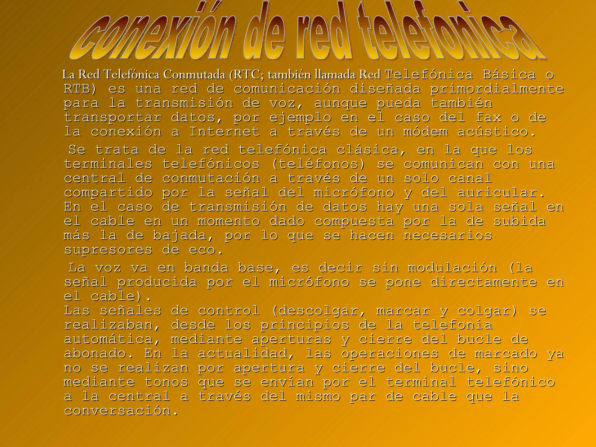La Red Telefónica Conmutada (RTC; también llamada Red  Telefónica Básica o RTB) es una red de comunicación diseñada primordialmente para la transmisión de voz, aunque pueda también transportar datos, por ejemplo en el caso del fax o de la conexión a Internet a través de un módem acústico. Se trata de la red telefónica clásica, en la que los terminales telefónicos (teléfonos) se comunican con una central de conmutación a través de un solo canal compartido por la señal del micrófono y del auricular. En el caso de transmisión de datos hay una sola señal en el cable en un momento dado compuesta por la de subida más la de bajada, por lo que se hacen necesarios supresores de eco. La voz va en banda base, es decir sin modulación (la señal producida por el micrófono se pone directamente en el cable). Las señales de control (descolgar, marcar y colgar) se realizaban, desde los principios de la telefonía automática, mediante aperturas y cierre del bucle de abonado. En la actualidad, las operaciones de marcado ya no se realizan por apertura y cierre del bucle, sino mediante tonos que se envían por el terminal telefónico a la central a través del mismo par de cable que la conversación. conexión de red telefonica 