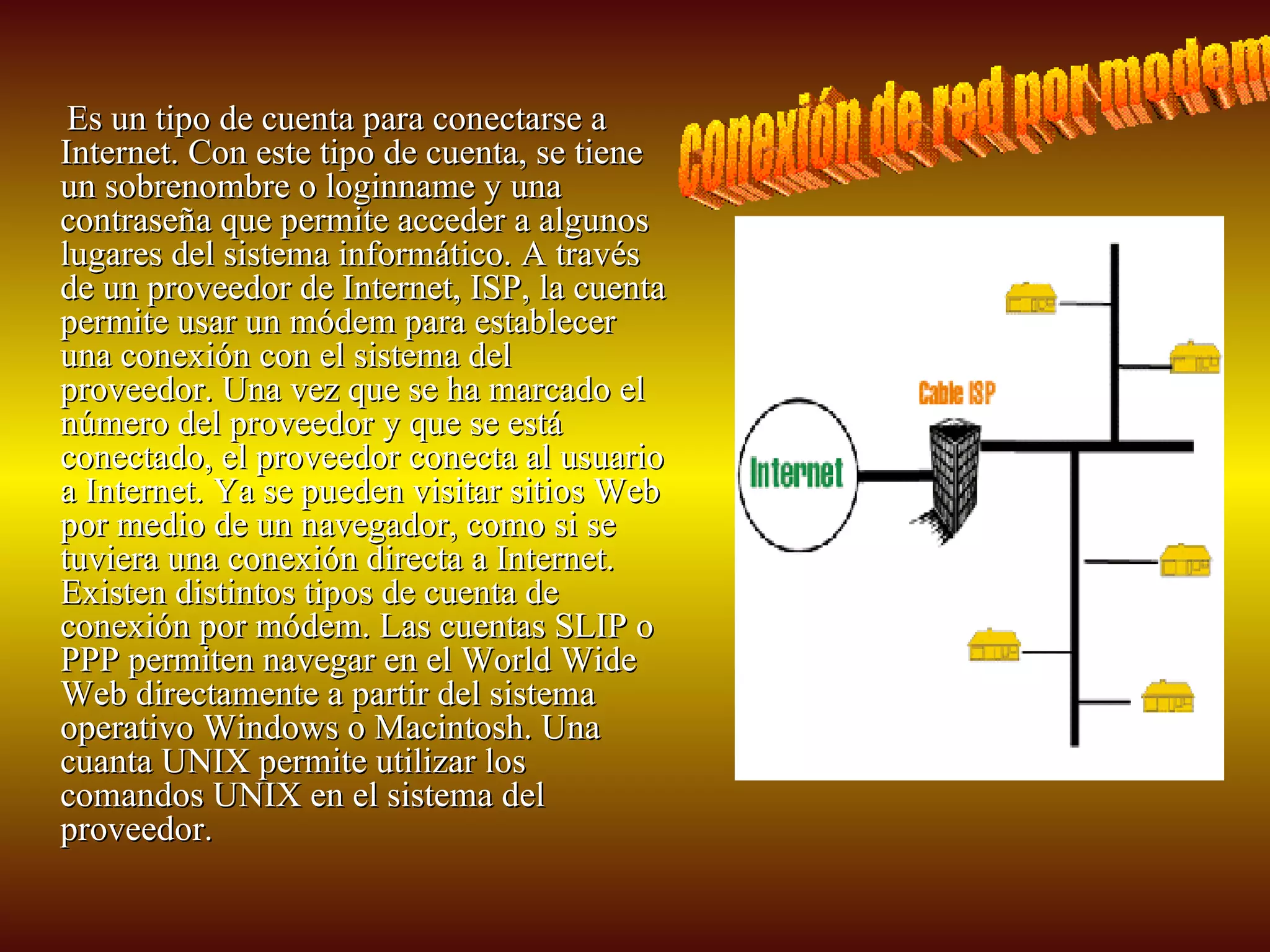 Es un tipo de cuenta para conectarse a Internet. Con este tipo de cuenta, se tiene un sobrenombre o loginname y una contraseña que permite acceder a algunos lugares del sistema informático. A través de un proveedor de Internet, ISP, la cuenta permite usar un módem para establecer una conexión con el sistema del proveedor. Una vez que se ha marcado el número del proveedor y que se está conectado, el proveedor conecta al usuario a Internet. Ya se pueden visitar sitios Web por medio de un navegador, como si se tuviera una conexión directa a Internet. Existen distintos tipos de cuenta de conexión por módem. Las cuentas SLIP o PPP permiten navegar en el World Wide Web directamente a partir del sistema operativo Windows o Macintosh. Una cuanta UNIX permite utilizar los comandos UNIX en el sistema del proveedor.  conexión de red por modem 