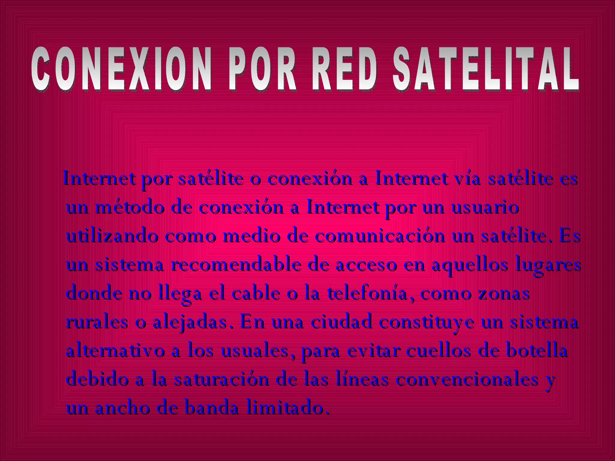 Internet por satélite o conexión a Internet vía satélite es un método de conexión a Internet por un usuario utilizando como medio de comunicación un satélite. Es un sistema recomendable de acceso en aquellos lugares donde no llega el cable o la telefonía, como zonas rurales o alejadas. En una ciudad constituye un sistema alternativo a los usuales, para evitar cuellos de botella debido a la saturación de las líneas convencionales y un ancho de banda limitado. CONEXION POR RED SATELITAL 