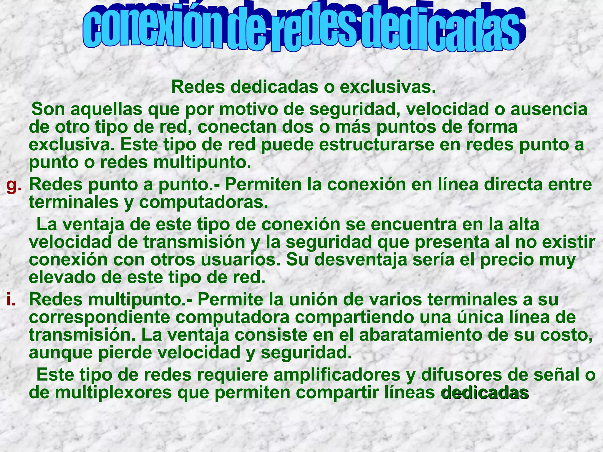 Redes dedicadas o exclusivas. Son aquellas que por motivo de seguridad, velocidad o ausencia de otro tipo de red, conectan dos o más puntos de forma exclusiva. Este tipo de red puede estructurarse en redes punto a punto o redes multipunto. Redes punto a punto.- Permiten la conexión en línea directa entre terminales y computadoras. La ventaja de este tipo de conexión se encuentra en la alta velocidad de transmisión y la seguridad que presenta al no existir conexión con otros usuarios. Su desventaja sería el precio muy elevado de este tipo de red. Redes multipunto.- Permite la unión de varios terminales a su correspondiente computadora compartiendo una única línea de transmisión. La ventaja consiste en el abaratamiento de su costo, aunque pierde velocidad y seguridad. Este tipo de redes requiere amplificadores y difusores de señal o de multiplexores que permiten compartir líneas  dedicadas conexión de redes dedicadas 