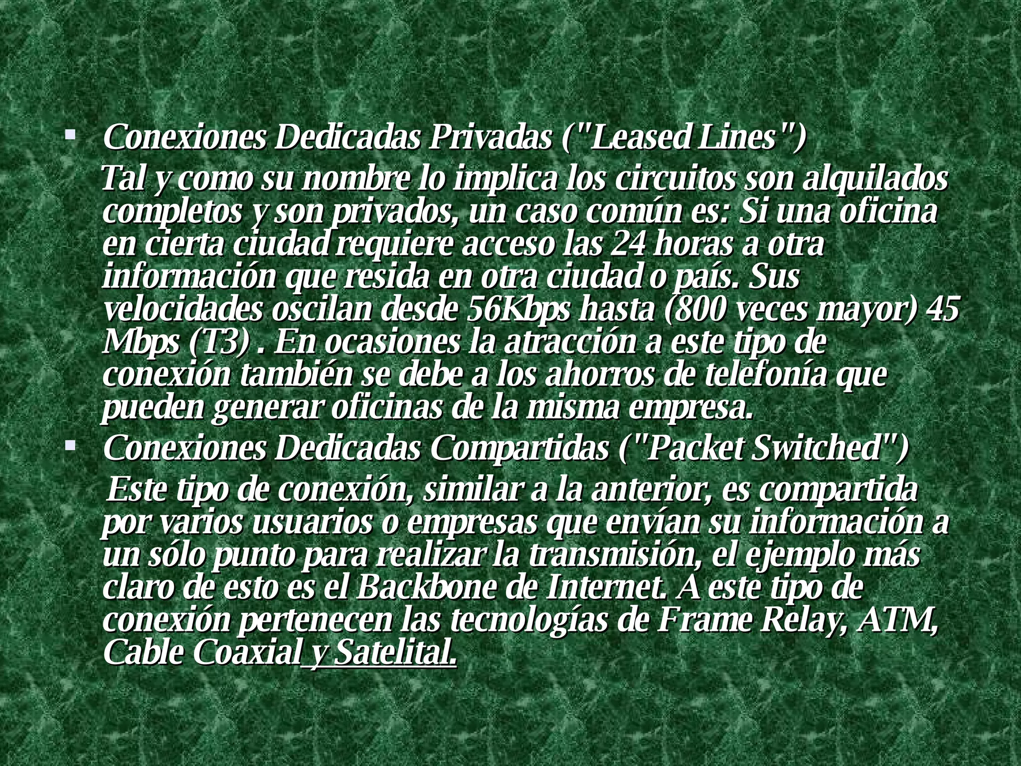 Conexiones Dedicadas Privadas ("Leased Lines")  Tal y como su nombre lo implica los circuitos son alquilados completos y son privados, un caso común es: Si una oficina en cierta ciudad requiere acceso las 24 horas a otra información que resida en otra ciudad o país. Sus velocidades oscilan desde 56Kbps hasta (800 veces mayor) 45 Mbps (T3) . En ocasiones la atracción a este tipo de conexión también se debe a los ahorros de telefonía que pueden generar oficinas de la misma empresa.  Conexiones Dedicadas Compartidas ("Packet Switched")  Este tipo de conexión, similar a la anterior, es compartida por varios usuarios o empresas que envían su información a un sólo punto para realizar la transmisión, el ejemplo más claro de esto es el Backbone de Internet. A este tipo de conexión pertenecen las tecnologías de Frame Relay, ATM, Cable Coaxial  y Satelital. 