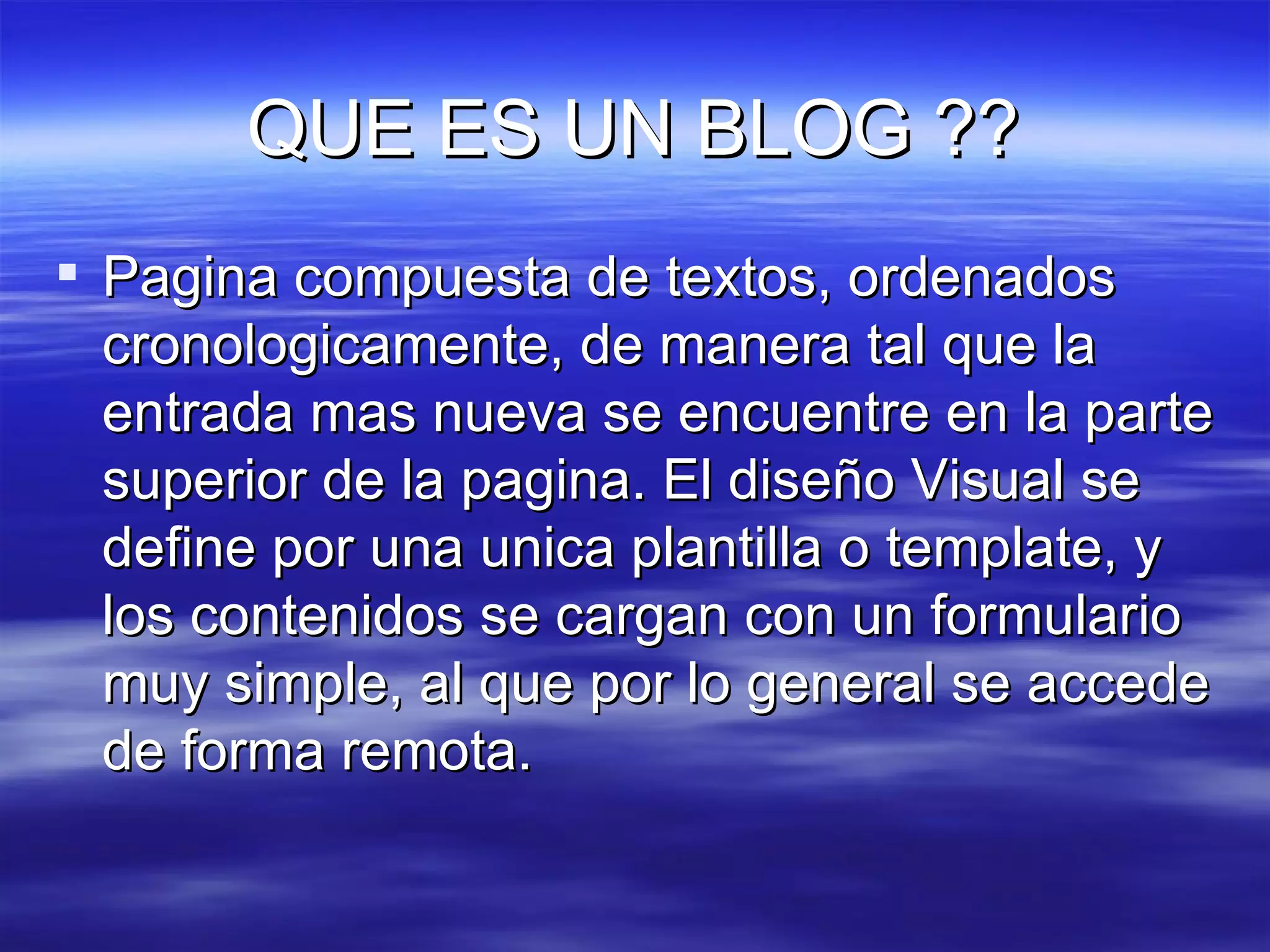 QUE ES UN BLOG ?? Pagina compuesta de textos, ordenados cronologicamente, de manera tal que la entrada mas nueva se encuentre en la parte superior de la pagina. El diseño Visual se define por una unica plantilla o template, y los contenidos se cargan con un formulario muy simple, al que por lo general se accede de forma remota. 