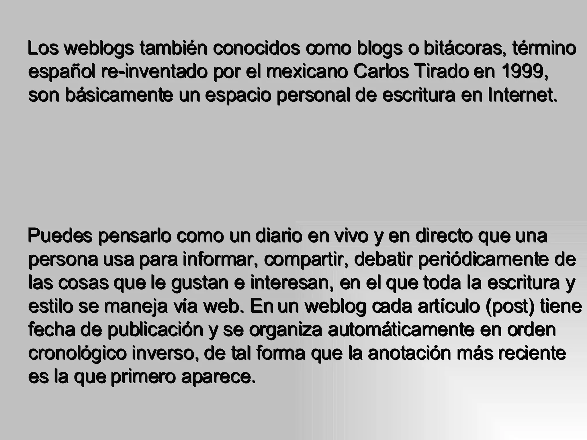 Los weblogs también conocidos como blogs o bitácoras, término español re-inventado por el mexicano Carlos Tirado en 1999, son básicamente un espacio personal de escritura en Internet.  Puedes pensarlo como un diario en vivo y en directo que una persona usa para informar, compartir, debatir periódicamente de las cosas que le gustan e interesan, en el que toda la escritura y estilo se maneja vía web. En un weblog cada artículo (post) tiene fecha de publicación y se organiza automáticamente en orden cronológico inverso, de tal forma que la anotación más reciente es la que   primero aparece.  
