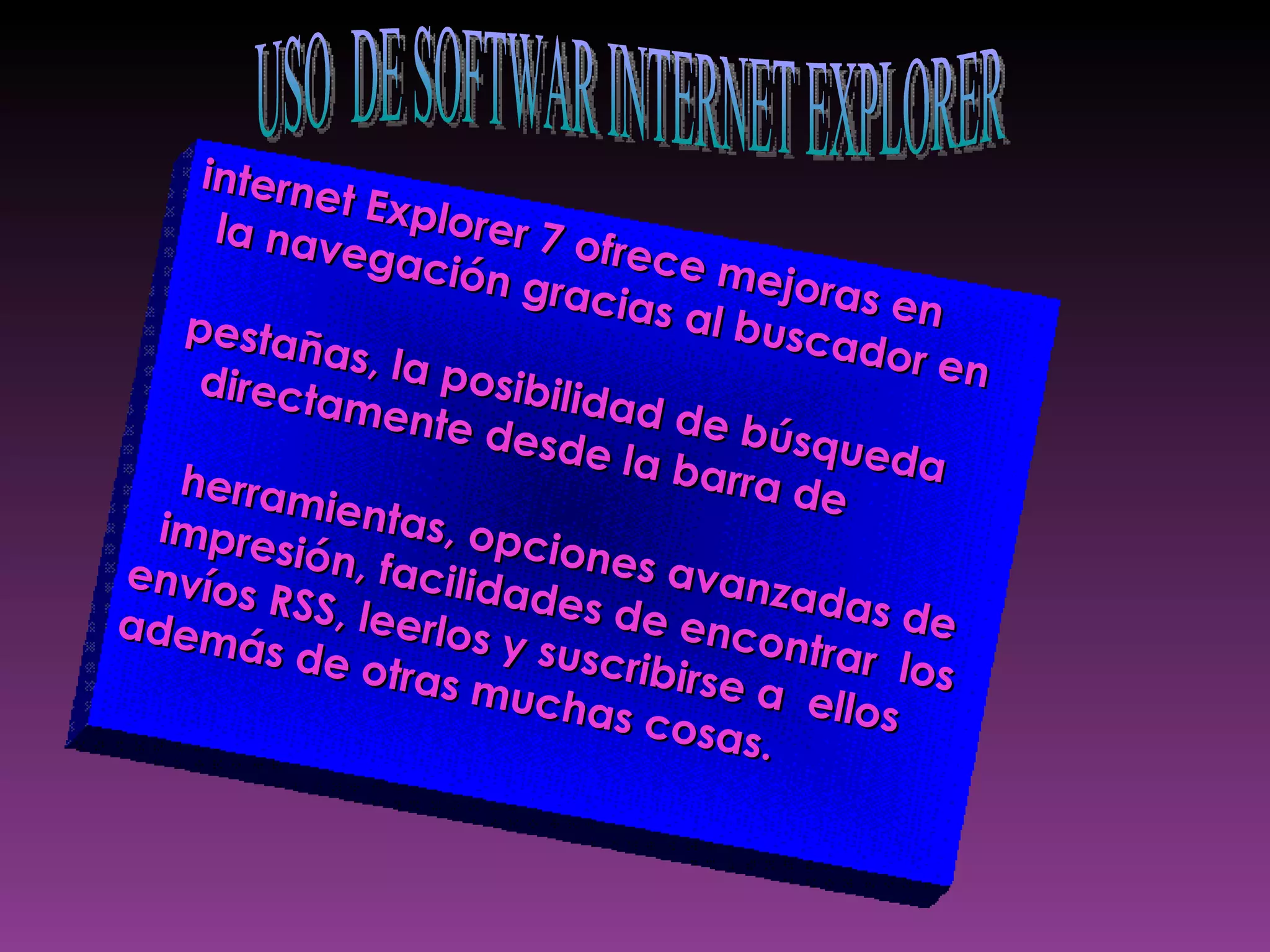 internet Explorer 7 ofrece mejoras en  la navegación gracias al buscador en  pestañas, la posibilidad de búsqueda  directamente desde la barra de  herramientas, opciones avanzadas de  impresión, facilidades de encontrar  los  envíos RSS, leerlos y suscribirse a  ellos  además de otras muchas cosas.  USO  DE SOFTWAR INTERNET EXPLORER 
