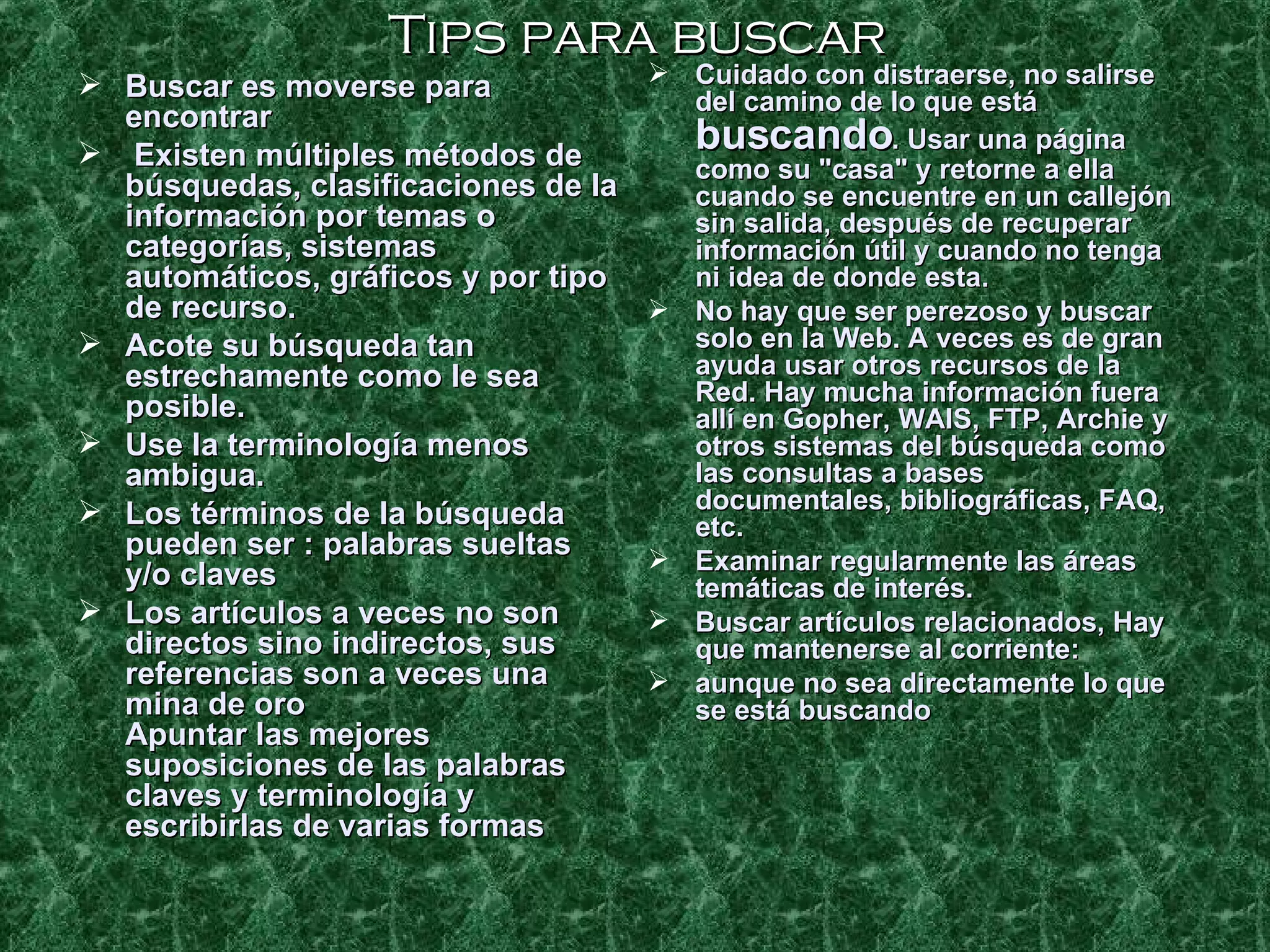 Tips para buscar Buscar es moverse para encontrar  Existen múltiples métodos de búsquedas, clasificaciones de la información por temas o categorías, sistemas automáticos, gráficos y por tipo de recurso.  Acote su búsqueda tan estrechamente como le sea posible. Use la terminología menos ambigua.  Los términos de la búsqueda pueden ser : palabras sueltas y/o claves Los artículos a veces no son directos sino indirectos, sus referencias son a veces una mina de oro Apuntar las mejores suposiciones de las palabras claves y terminología y escribirlas de varias formas  Cuidado con distraerse, no salirse del camino de lo que está  buscando . Usar una página como su "casa" y retorne a ella cuando se encuentre en un callejón sin salida, después de recuperar información útil y cuando no tenga ni idea de donde esta. No hay que ser perezoso y buscar solo en la Web. A veces es de gran ayuda usar otros recursos de la Red. Hay mucha información fuera allí en Gopher, WAIS, FTP, Archie y otros sistemas del búsqueda como las consultas a bases documentales, bibliográficas, FAQ, etc.  Examinar regularmente las áreas temáticas de interés. Buscar artículos relacionados, Hay que mantenerse al corriente: aunque no sea directamente lo que se está buscando 