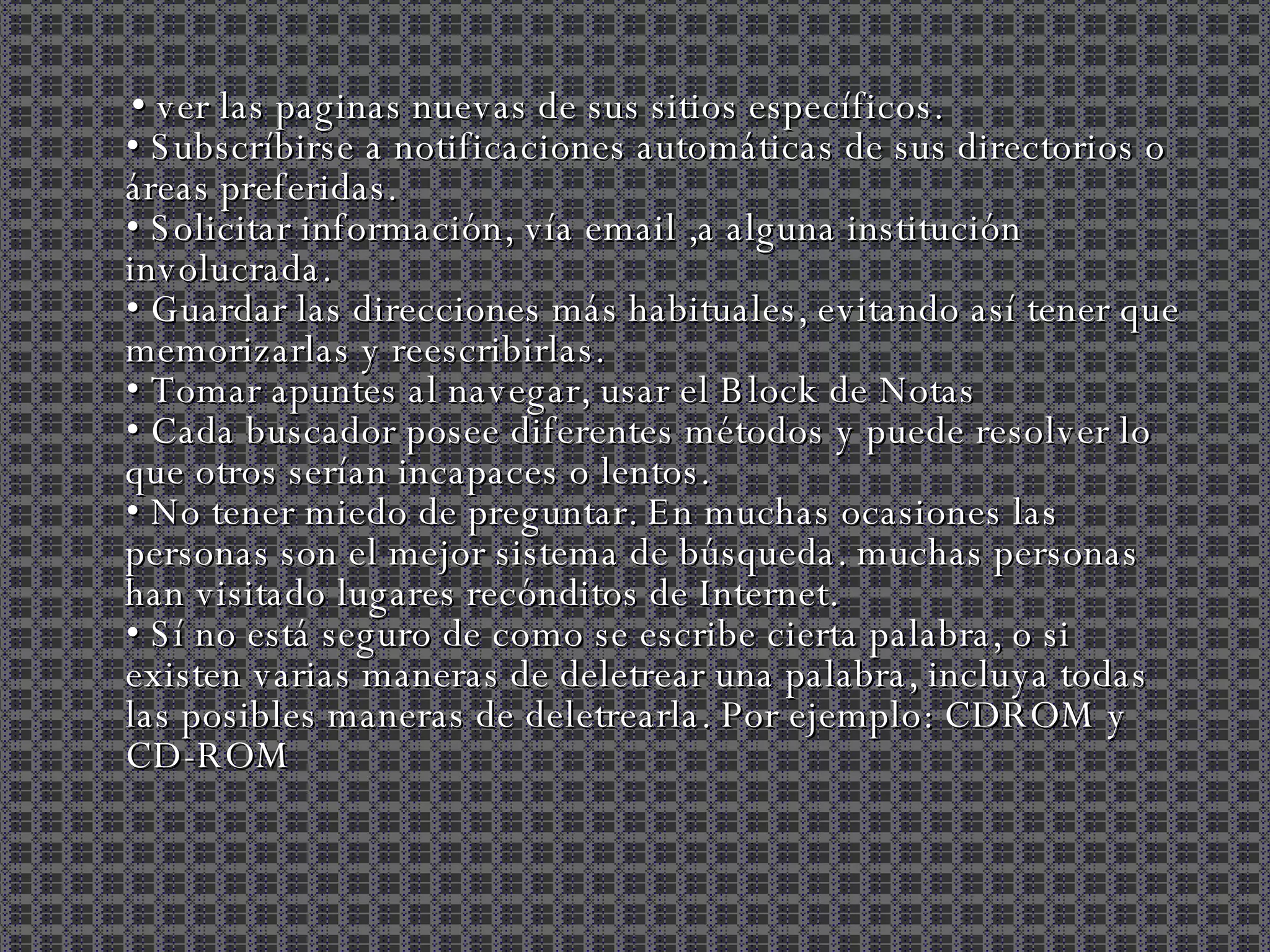 •  ver las paginas nuevas de sus sitios específicos. • Subscríbirse a notificaciones automáticas de sus directorios o áreas preferidas.  • Solicitar información, vía email ,a alguna institución involucrada.  • Guardar las direcciones más habituales, evitando así tener que memorizarlas y reescribirlas. • Tomar apuntes al navegar, usar el Block de Notas  • Cada buscador posee diferentes métodos y puede resolver lo que otros serían incapaces o lentos.  • No tener miedo de preguntar. En muchas ocasiones las personas son el mejor sistema de búsqueda. muchas personas han visitado lugares recónditos de Internet. • Sí no está seguro de como se escribe cierta palabra, o si existen varias maneras de deletrear una palabra, incluya todas las posibles maneras de deletrearla. Por ejemplo: CDROM y CD-ROM  