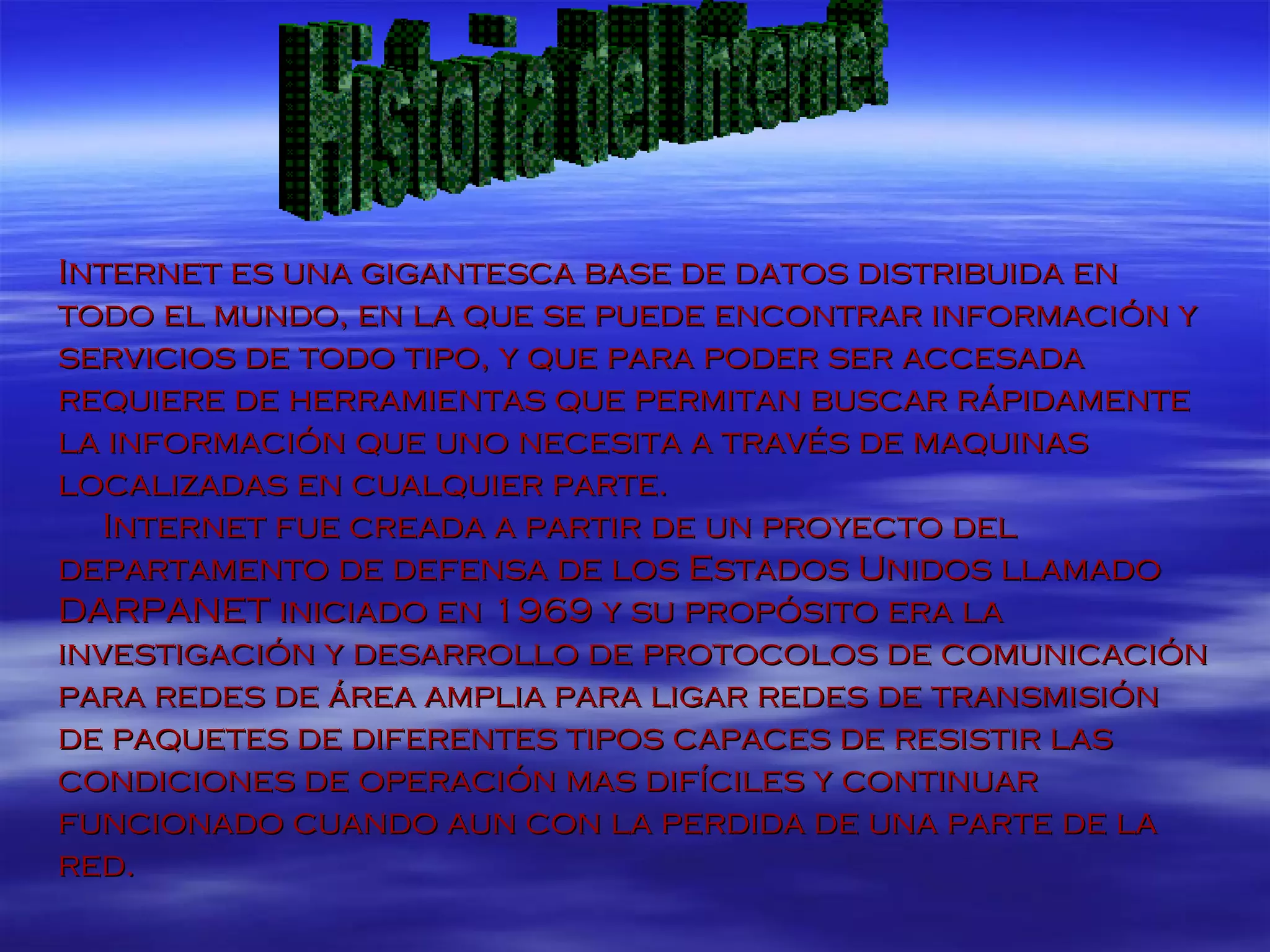 Internet es una gigantesca base de datos distribuida en todo el mundo, en la que se puede encontrar información y servicios de todo tipo, y que para poder ser accesada requiere de herramientas que permitan buscar rápidamente la información que uno necesita a través de maquinas localizadas en cualquier parte. Internet fue creada a partir de un proyecto del departamento de defensa de los Estados Unidos llamado DARPANET iniciado en 1969 y su propósito era la investigación y desarrollo de protocolos de comunicación para redes de área amplia para ligar redes de transmisión de paquetes de diferentes tipos capaces de resistir las condiciones de operación mas difíciles y continuar funcionado cuando aun con la perdida de una parte de la red. Historia del Internet 