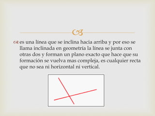 
 es una línea que se inclina hacia arriba y por eso se
llama inclinada en geometría la línea se junta con
otras dos y forman un plano exacto que hace que su
formación se vuelva mas compleja, es cualquier recta
que no sea ni horizontal ni vertical.
 