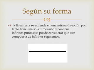 
 la línea recta se extiende en una misma dirección por
tanto tiene una sola dimensión y contiene
infinitos puntos; se puede considerar que está
compuesta de infinitos segmentos.
Según su forma
 
