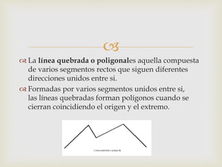 
 La línea quebrada o poligonales aquella compuesta
de varios segmentos rectos que siguen diferentes
direcciones unidos entre si.
 Formadas por varios segmentos unidos entre si,
las líneas quebradas forman polígonos cuando se
cierran coincidiendo el origen y el extremo.
 
