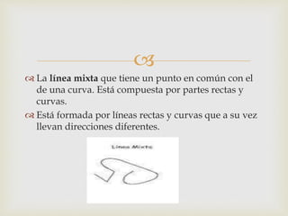 
 La línea mixta que tiene un punto en común con el
de una curva. Está compuesta por partes rectas y
curvas.
 Está formada por líneas rectas y curvas que a su vez
llevan direcciones diferentes.
 