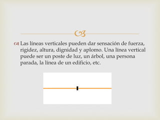 
 Las líneas verticales pueden dar sensación de fuerza,
rigidez, altura, dignidad y aplomo. Una línea vertical
puede ser un poste de luz, un árbol, una persona
parada, la línea de un edificio, etc.
 